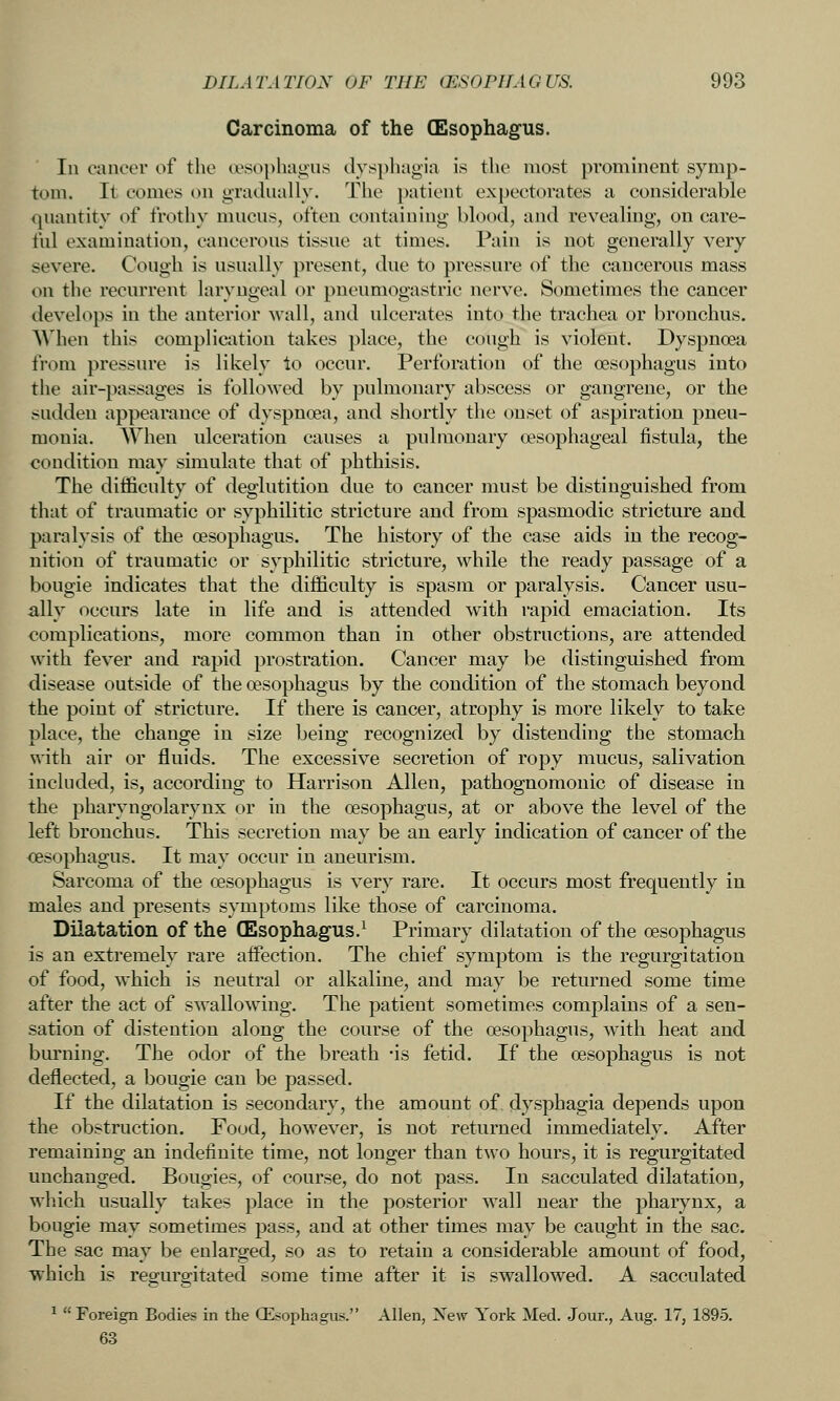 Carcinoma of the (Esophagus. In cancer of the esophagus clvspliagia is the most pi'ominent symp- tom. It comes on gradually. The patient expectorates a considerable quantity of frothy mucus, often containing blood, and revealing, on care- ful examination, cancerous tissue at times. Pain is not generally very severe. Cough is usually present, due to pressure of the cancerous mass on the recurrent laryngeal or pneumogastric nerve. Sometimes the cancer develops in the anterior wall, and ulcerates into the trachea or bronchus. AVhen this complication takes place, the cough is violent. Dyspnoea from pressure is likely lo occur. Perforation of the oesophagus into the air-passages is followed by pulmonary abscess or gangrene, or the sudden appearance of dyspnoea, and shortly the onset of aspiration pneu- monia. When ulceration causes a pulmonary oesophageal fistula, the condition may simulate that of phthisis. The difficulty of deglutition due to cancer must be distinguished from that of traumatic or syphilitic stricture and from spasmodic stricture and paralysis of the oesophagus. The history of the case aids in the recog- nition of traumatic or syphilitic stricture, while the ready passage of a bougie indicates that the difficulty is spasm or paralysis. Cancer usu- ally occurs late in life and is attended with rapid emaciation. Its complications, more common than in other obstructions, are attended with fever and rapid prostration. Cancer may be distinguished from disease outside of the oesophagus by the condition of the stomach beyond the point of stricture. If there is cancer, atrophy is more likely to take place, the change in size being recognized by distending the stomach with air or fluids. The excessive secretion of ropy mucus, salivation included, is, according to Harrison Allen, pathognomonic of disease in the pharyngolarynx or in the oesophagus, at or above the level of the left bronchus. This secretion may be an early indication of cancer of the oesophagus. It may occur in aneurism. Sarcoma of the oesophagus is very rare. It occurs most frequently in males and presents symptoms like those of carcinoma. Dilatation of the (Esophagus.^ Primary dilatation of the oesophagus is an extremely rare affection. The chief symptom is the regurgitation of food, which is neutral or alkaline, and may be returned some time after the act of swallowing. The patient sometimes com2)lains of a sen- sation of distention along the course of the oesophagus, with heat and burning. The odor of the breath -is fetid. If the oesophagus is not deflected, a bougie can be passed. If the dilatation is secondary, the amount of dysphagia depends upon the obstruction. Food, however, is not returned immediately. After remaining an indefinite time, not longer than two hours, it is regurgitated unchanged. Bougies, of course, do not pass. In sacculated dilatation, which usually takes place in the posterior wall near the pharynx, a bougie may sometimes pass, and at other times may be caught in the sac. The sac may be enlarged, so as to retain a considerable amount of food, which is regurgitated some time after it is swallowed. A sacculated ^  Foreign Bodies in the CEsophagus. Allen, New York Med. Jour., Aug. 17, 1895. 63
