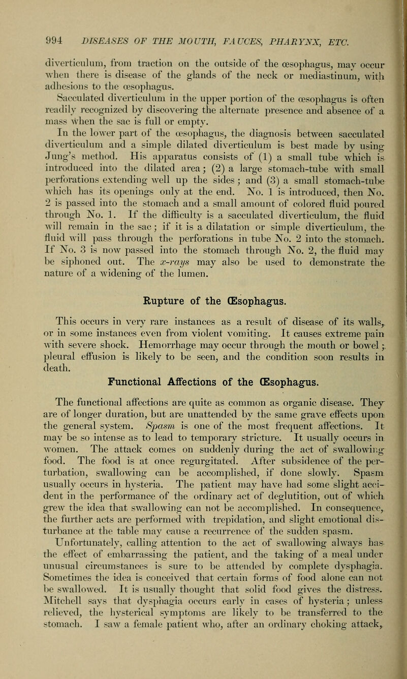 diverticulum, from traction on the outside of the CESophagus, may occur when there is disease of the glands of the neck or mediastinum, with adhesions to the oesophagus. Sacculated diverticulum in the upper portion of the oesophagus is often readily recognized by discovering the alternate presence and absence of a mass when the sac is full or empty. In the lower part of the oesophagus, the diagnosis between sacculated diverticulum and a simple dilated diverticulum is best made by using Jung's method. His apparatus consists of (1) a small tube which is introduced into the dilated area; (2) a large stomach-tube with small perforations extending w^ell up the sides ; and (3) a small stomach-tube which has its openings only at the end. No. 1 is introduced, then No. 2 is passed into the stomach and a small amount of colored fluid poured through No. 1. If the difficulty is a sacculated diverticulum, the fluid will remain in the sac; if it is a dilatation or simple diverticulum, the fluid will pass through the perforations in tube No. 2 into the stomach. If No. 3 is now passed into the stomach through No. 2, the fluid may be siphoned out. The x-rays may also be used to demonstrate the nature of a widening of the lumen. Rupture of the (Esophagus. This occurs in very rare instances as a result of disease of its walls^ or in some instances even from violent vomiting. It causes extreme pain with severe shock. Hemorrhage may occur through the mouth or bowel;. pleural effusion is likely to be seen, and the condition soon results in. death. Functional Affections of the (Esophagus. The functional affections are quite as common as organic disease. They are of longer duration, but are unattended by the same grave effects upon the general system. Spasm is one of the most frequent affections. It may be so intense as to lead to temporary strictui'c. It usually occurs in women. The attack comes on suddenly during the act of swallowirig food. The food is at once regurgitated. After subsidence of the per- turbation, swallowing can be accomplished, if done slowly. Spasm usually occurs in hysteria. The patient may have had some slight acci- dent in the performance of the ordinary act of deglutition, out of which grew the idea that swallowing can not be accomplished. In consequence, the further acts are performed with trepidation, and slight emotional dis- turbance at the table may cause a recurrence of the sudden spasm. Unfortunately, calling attention to the act of swallowing always has the effect of embarrassing the patient, and the taking of a meal under unusual circumstances is sure to be attended by complete dysphagia. Sometimes the idea is conceived that certain forms of food alone can not be swallowed. It is usually thought that solid food gives the distress. INIitchell says that dysphagia occurs early in cases of hysteria; unless relieved, the hysterical symptoms are likely to be transferred to the stomach. I saw a female patient who, after an ordinary choking attack^