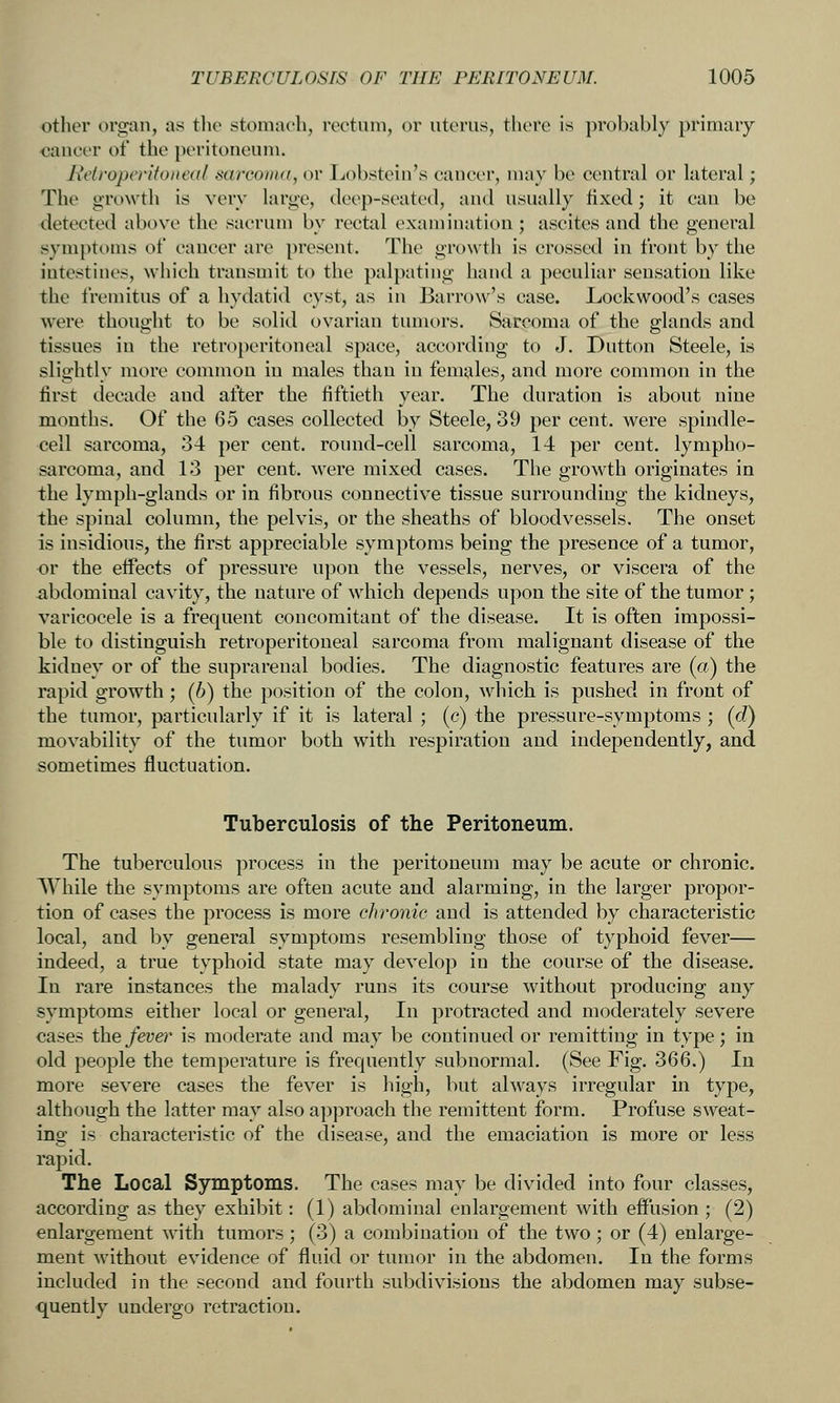 other organ, as the stonincli, rectum, or uterus, there is probably primary oaneer of the peritoneum. Retroperitoneal sarcomii, or Ijobstein's cancer, may be central or lateral; The growth is very large, deep-seated, and usually fixed; it can be detected above the sacrum by rectal examination; ascites and the general symptoms of cancer are present. The growth is crossed in front by the intestines, which transmit to the palpating hand a peculiar sensation like the fremitus of a hydatid cyst, as in Barrow's case. Lockwood's cases were thought to be solid ovarian tumors. Sarcoma of the glands and tissues in the retro})eritoneal space, according to J. Dutton Steele, is slightly more common in males than in females, and more common in the first decade and after the fiftieth year. The duration is about nine months. Of the 65 cases collected by Steele, 39 per cent, were spindle- cell sarcoma, 34 per cent, round-cell sarcoma, 14 per cent, lympho- sarcoma, and 13 per cent. Avere mixed cases. The growth originates in the lymph-glands or in fibrous connective tissue surrounding the kidneys, the spinal column, the pelvis, or the sheaths of bloodvessels. The onset is insidious, the first appreciable symptoms being the presence of a tumor, or the effects of pressure upon the vessels, nerves, or viscera of the abdominal cavity, the nature of which depends upon the site of the tumor; varicocele is a frequent concomitant of the disease. It is often impossi- ble to distinguish retroperitoneal sarcoma from malignant disease of the kidney or of the suprarenal bodies. The diagnostic features are (a) the rapid growth; (6) the position of the colon, which is pushed in front of the tumor, particularly if it is lateral ; (c) the pressure-symptoms ; (d) movability of the tumor both with respiration and independently, and sometimes fluctuation. Tuberculosis of the Peritoneum. The tuberculous process in the peritoneum may be acute or chronic. AVliile the symptoms are often acute and alarming, in the larger propor- tion of cases the process is more chronic and is attended by characteristic local, and by general symptoms resembling those of typhoid fever— indeed, a true typhoid state may develop in the course of the disease. In rare instances the malady runs its course without producing any symptoms either local or general, In protracted and moderately severe cases the fevei' is moderate and may be continued or remitting in type; in old people the temperature is frequently subnormal. (See Fig. 366.) In more severe cases the fever is high, but always irregular in type, although the latter may also approach the remittent form. Profuse sweat- ing is characteristic of the disease, and the emaciation is more or less rapid. The Local Symptoms. The cases may be divided into four classes, according as they exhibit: (1) abdominal enlargement with effusion ; (2) enlargement with tumors; (3) a combination of the two; or (4) enlarge- ment without evidence of fluid or tumor in the abdomen. In the forms included in the second and fourth subdivisions the abdomen may subse- quently undergo retraction.