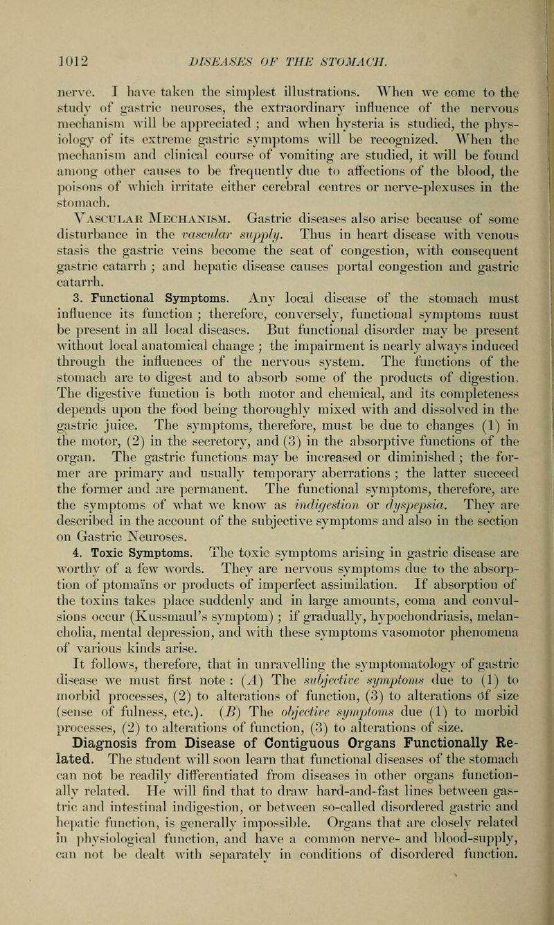 nerve. I have taken the simplest illustrations. AVheu we come to the study of gastric neuroses, the extraordinary influence of the nervous mechanism Avill be appreciated ; and when hysteria is studied, the phys- iology of its extreme gastric symptoms will be recognized. When the piechanism and clinical course of vomiting are studied, it will be found among other causes to be frequently due to affections of the blood, the poisons of which irritate either cerebral centres or nerve-plexuses in the stomacli. Vascular Mechanism. Gastric diseases also arise because of some disturbance in the vascular supply. Thus in heart disease Avith venous stasis the gastric veins become the seat of congestion, with consequent gastric catarrh ; and hepatic disease causes portal congestion and gastric catarrh. 3. Functional Symptoms. Any local disease of the stomach must influence its function ; therefore, conversely, functional symptoms must be present in all local diseases. But functional disorder may be present without local anatomical change ; the impairment is nearly always induced through the influences of the nervous system. The functions of the stomach are to digest and to absorb some of the products of digestion. The digestive function is both motor and chemical, and its completeness depends upon the food being thoroughly mixed with and dissolved in the gastric juice. The symptoms, therefore, must be due to changes (1) in the motor, (2) in the secretory, and (3) in the absorptive functions of the organ. The gastric functions may be increased or diminished; the for- mer are primary and usually temporary aberrations ; the latter succeed the former and are permanent. The functional symptoms, therefore, are the symptoms of what we know as indigestion or dyspepsia. They are described in the account of the subjective symptoms and also in the section on Gastric Neuroses. 4. Toxic Symptoms. The toxic symptoms arising in gastric disease are worthy of a few w^ords. They are nervous symptoms due to the absorp- tion of ptomains or products of imperfect assimilation. If absorption of the toxins takes place suddenly and in large amounts, coma and convul- sions occur (Kussmaul's symptom); if gradually, hypochondriasis, melan- cholia, mental depression, and with these symptoms vasomotor phenomena of various kinds arise. It follows, therefore, that in unravelling the symptomatology of gastric disease we must first note : {A) The subjective sympAoms due to (1) to morbid processes, (2) to alterations of function, (3) to alterations Of size (sense of fulness, etc.). [B) The objective symptoms due (1) to morbid processes, (2) to alterations of function, (3) to alterations of size. Diagnosis from Disease of Contiguous Organs Functionally Re- lated. The student will soon learn that functional diseases of the stomach can not be readily differentiated from diseases in other organs function- ally related. He will find that to draw hard-and-fast lines between gas- tric and intestinal indigestion, or between so-called disordered ffostric and hepatic function, is generally impossible. Organs that are closely I'clated in ])hysiological function, and have a common nerve- and blood-supply, can not be dealt with separately in conditions of disordered function.