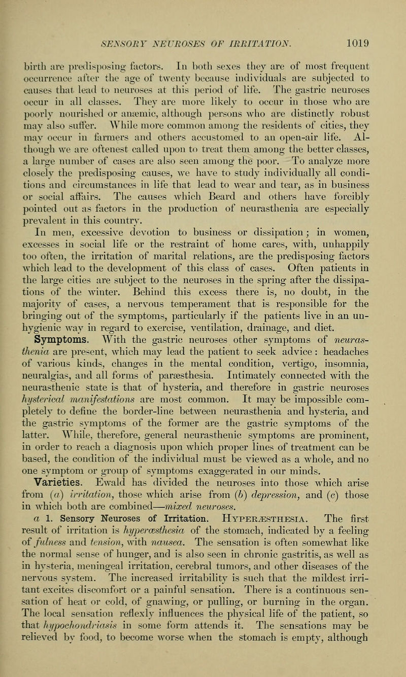 birth lire preilisposing factors. In both sexes they are of most frequent occurrence after the age of twenty because individuals are subjected to causes that, \ei\d to neuroses at this period of life. The gastric neuroses occur in all classes. Tliey are more likely to occur in those who are poorly nourished or anaemic, although persons who are distinctly robust may also sutter. AVhile more common among the residents of cities, they may occur in farmers and others accustomed to an open-air life. Al- though we are oftenest called upon to treat them among the better classes, a large number of cases are also seen among the poor. To analyze more closely the predisposing causes, we have to study individually all condi- tions and circumstances in life that lead to wear and tear, as in business or social affairs. The causes which Beard and others have forcibly pointed out as factors in the production of neurasthenia are especially prevalent in this country. In men, excessive devotion to business or dissipation; in women, excesses in social life or the restraint of home cares, with, unhappily too often, tlie irritation of marital relations, are the predisposing factors which lead to the development of this class of cases. Often patients in the large cities are subject to the neuroses in the spring after the dissipa- tions of the winter. Behind this excess there is, no doubt, in the majority of cases, a nervous temperament that is responsible for the bringing out of the symptoms, particularly if the patients live in an un- hygienic way in regard to exercise, ventilation, drainage, and diet. Symptoms. With the gastric neuroses other symptoms of neuras- thenia are present, which may lead the patient to seek advice: headaches of various kinds, changes in the mental condition, vertigo, insomnia, neuralgias, and all forms of parsesthesia. Intimately connected with the neurasthenic state is that of hysteria, and therefore in gastric neuroses hysterical manifestations are most common. It may be impossible com- pletely to define the border-line between neurasthenia and hysteria, and the gastric symptoms of the former are the gastric symptoms of the latter. AYhile, therefore, general neurasthenic symptoms are prominent, in order to reach a diagnosis upon which proper lines of treatment can be based, the condition of the individual must be viewed as a whole, and no one symptom or group of symptoms exaggerated in our minds. Varieties. Ewald has divided the neuroses into those which arise from (a) irritation, those which arise from (b) depression, and (c) those in which both are combined—mixed neuroses. a 1. Sensory Neuroses of Irritation. Hyperesthesia. The first result of irritation is hypercesthesia of the stomach, indicated by a feeling of fulness and tension, with nausea. The sensation is often somewhat like the normal sense of hunger, and is also seen in chronic gastritis, as well as in hysteria, meningeal irritation, cerebral tumors, and other diseases of the nervous system. The increased irritability is such that the mildest irri- tant excites discomfort or a painful sensation. There is a continuous sen- sation of heat or cold, of gnawing, or pulling, or burning in the organ. The local sensation reflexly influences the physical life of the patient, so that hypochondriasis in some form attends it. The sensations may be relieved by food, to become worse when the stomach is empty, although