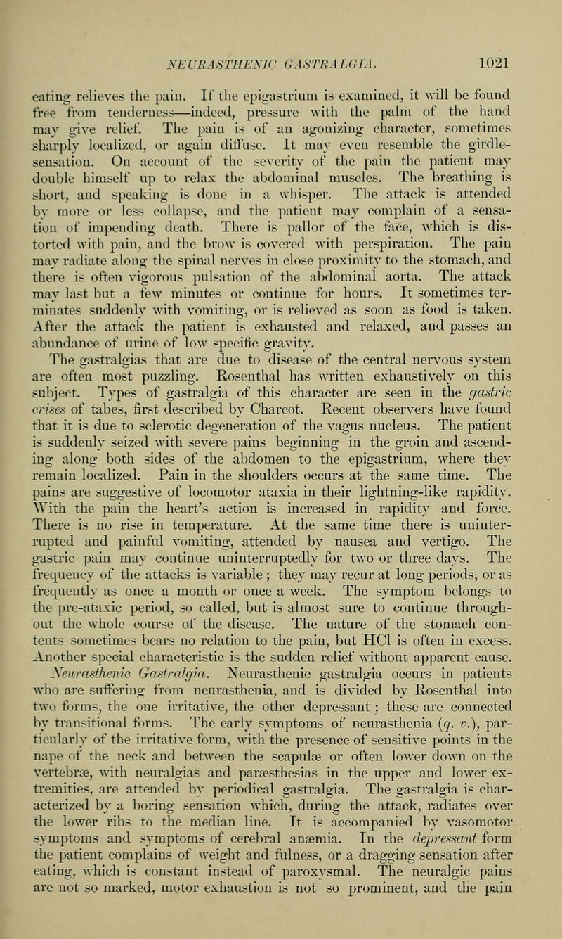 eating relieves the pain. If the opigastriuni is examined, it ^vill be found free from tenderness—indeed, pressure ^vith the pahn of the hand may give relief. The pain is of an agonizing eharacter, sometimes sharply localized, or again diffuse. It may even resemble the girdle- sensation. On account of the severity of the pain the patient may double himself up to relax the abdominal muscles. The breathing is short, and speaking is done in a whisper. The attack is attended by more or less collapse, and the patient may complain of a sensa- tion of impending death. There is pallor of the face, which is dis- torted with pain, and the brow is covered with perspiration. The pain may radiate along the spinal nerves in close proximity to the stomach, and there is often vigorous pulsation of the abdominal aorta. The attack may last but a few minutes or continue for hours. It sometimes ter- minates suddenly with vomiting, or is relieved as soon as food is taken. After the attack the patient is exhausted and relaxed, and passes an abundance of urine of low specific gravity. The gastralgias that are due to disease of the central nervous system are often most puzzling. Rosenthal has written exhaustively on this subject. Types of gastralgia of this character are seen in the gastric crises of tabes, first described by Charcot. Recent observers have found that it is due to sclerotic degeneration of the vagus nucleus. The patient is suddenly seized with severe pains beginning in the groin and ascend- ing along both sides of the abdomen to the epigastrium, where they remain localized. Pain in the shoulders occurs at the same time. The pains are suggestive of locomotor ataxia in their lightning-like rapidity. AYith the pain the heart's action is increased in rapidity and force. There is no rise in temperature. At the same time there is uninter- rupted and painful vomiting, attended by nausea and vertigo. The gastric pain may continue uninterruptedly for two or three days. The frequency of the attacks is variable ; they may recur at long periods, or as frequently as once a month or once a week. The symptom belongs to the pre-ataxic period, so called, but is almost sure to continue through- out the whole course of the disease. The nature of the stomach con- tents sometimes bears no relation to the pain, but HCl is often in excess. Another special characteristic is the sudden relief without apparent cause. Xeurcisthenic Gastralgia. Xeurasthenic gastralgia occurs in patients who are suffering from neurasthenia, and is divided by Rosenthal into two forms, the one irritative, the other depressant; these are connected by transitional forms. The early symptoms of neurasthenia (g. v.), par- ticularly of the irritative form, with the presence of sensitive points in the nape (:)f the neck and between the scapulae or often lower down on the vertebra, with neuralgias and parsesthesias in the upper and lower ex- tremities, are attended by periodical gastralgia. The gastralgia is char- acterized by a boring sensation which, during the attack, radiates over the lower ribs to the median line. It is accompanied by vasomotor symptoms and symptoms of cerebral anaemia. In the depressant form the patient complains of weight and fulness, or a dragging sensation after eating, which is constant instead of paroxysmal. The neuralgic pains are not so marked, motor exhaustion is not so prominent, and the pain