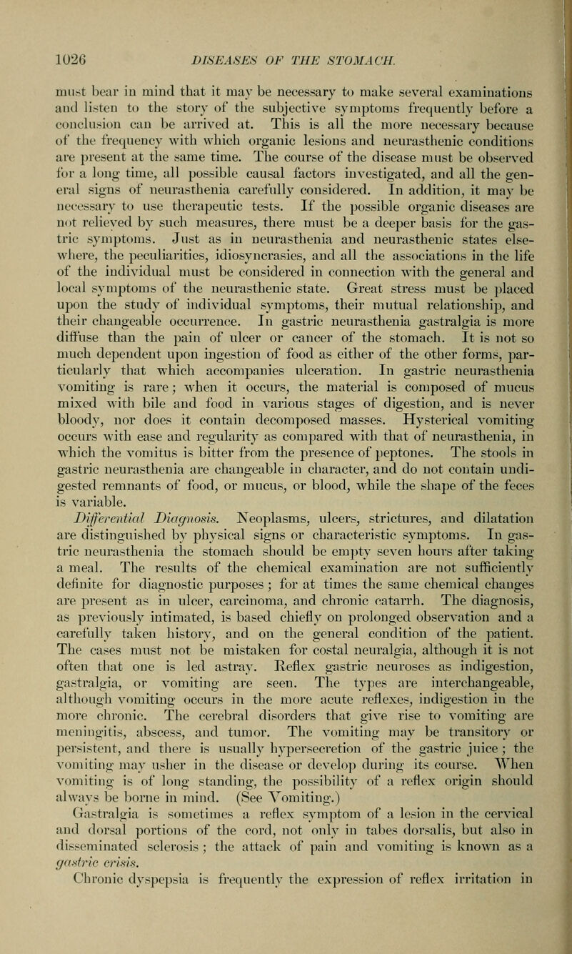 miif^t bear iu mind that it may be neces.sary to make several examinations and listen to the story of the subjective symptoms frequently before a conclusion can be arrived at. This is all the more necessary because of the frequency with which organic lesions and neurasthenic conditions are present at the same time. The course of the disease must be observed for a long time, all possible causal factors investigated, and all the gen- eral signs of neurasthenia carefully considered. In addition, it may be necessary to use therapeutic tests. If the possible organic diseases are not relieved by such measures, there must be a deeper basis for the gas- tric symptoms. Just as in neurasthenia and neurasthenic states else- where, the peculiarities, idiosyncrasies, and all the associations in the life of the individual must be considered in connection with the general and local symptoms of the neurasthenic state. Great stress must be placed upon the study of individual symptoms, their mutual relationship, and their changeable occurrence. In gastric neurasthenia gastralgia is more diffuse than the pain of ulcer or cancer of the stomach. It is not so much dependent upon ingestion of food as either of the other forms, par- ticularly that which accompanies ulceration. In gastric neurasthenia vomiting is rare; when it occurs, the material is composed of mucus mixed with bile and food in various stages of digestion, and is never bloody, nor does it contain decomposed masses. Hysterical vomiting occurs with ease and regularity as compared with that of neurasthenia, in which the vomitus is bitter from the presence of peptones. The stools in gastric neurasthenia are changeable in character, and do not contain undi- gested remnants of food, or mucus, or blood, while the shape of the feces is variable. Differential Diagnosis. Neoplasms, ulcers, strictures, and dilatation are distinguished by physical signs or characteristic symptoms. In gas- tric neurasthenia the stomach should be empty seven hours after taking a meal. The results of the chemical examination are not sufficiently definite for diagnostic purposes; for at times the same chemical changes are present as in ulcer, carcinoma, and chronic catarrh. The diagnosis, as previously intimated, is based chiefly on prolonged observation and a carefully taken history, and on the general condition of the patient. The cases must not be mistaken for costal neuralgia, although it is not often that one is led astray. Reflex gastric neuroses as indigestion, gastralgia, or vomiting are seen. The types are interchangeable, although vomiting occurs in the more acute reflexes, indigestion in the more chronic. The cerebral disorders that give rise to vomiting are meningitis, abscess, and tumor. The vomiting may be transitory or persistent, and there is usually hypersecretion of the gastric juice; the vomiting may usher in the disease or develop during its course. When vomiting is of long standing, the possibility of a reflex origin should always be borne in mind. (See Vomiting.) Gastralgia is sometimes a reflex symptom of a lesion in the cervical and dorsal portions of the cord, not only in tabes dorsalis, but also in disseminated sclerosis ; the attack of pain and vomiting is known as a gaxti'ic crisis. Chronic dyspepsia is frequently the expression of reflex irritation in