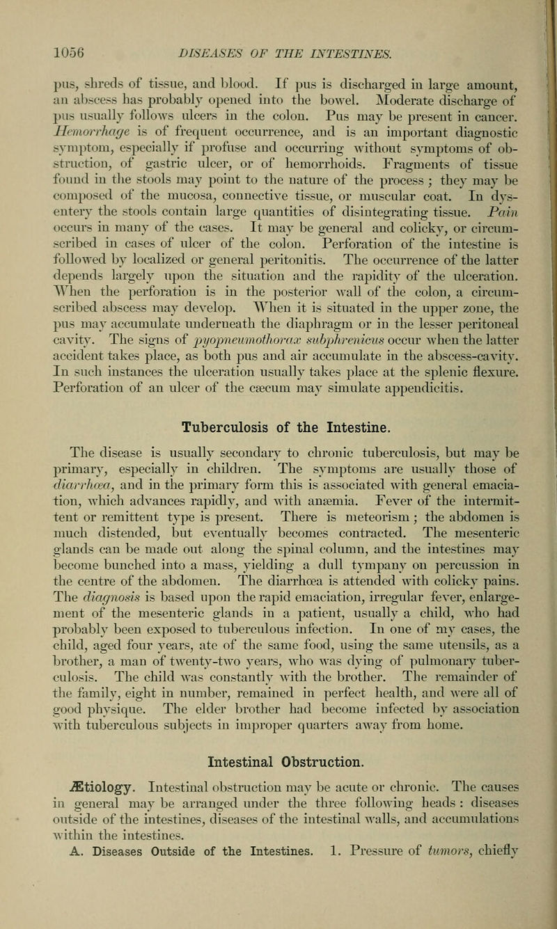 pus, shreds of tissue, aud blood. If pus is discharged iu large amount, an abscess has probably opened into the bowel. Moderate discharge of l)us usually follows ulcers in the colon. Pus may be present in cancer. Hemorrhage is of frequent occurrence, and is an important diagnostic symptom, especially if profuse and occurring without symptoms of ob- struction, of gastric ulcer, or of hemorrhoids. Fragments of tissue found in the stools may point to the nature of the process ; they may be composed of the mucosa, connective tissue, or muscular coat. In dys- entery the stools contain large quantities of disintegrating tissue. Pain occurs in many of the cases. It may be general and colicky, or circum- scribed in cases of ulcer of the colon. Perforation of the intestine is followed by localized or general peritonitis. The occurrence of the latter depends largely upon the situation and the rapidity of the ulceration. When the perforation is in the posterior wall of the colon, a circum- scribed abscess may develop. When it is situated in the upper zone, the pus may accumulate underneath the diaphragm or iu the lesser peritoneal cavity. The signs of pyopneumothorax subphrenicus occur when the latter accident takes place, as both pus and air accumulate in the abscess-cavity. In such instances the ulceration usually takes place at the splenic flexure. Perforation of an ulcer of the csecum may simulate appendicitis. Tuberculosis of the Intestine. The disease is usually secondary to chronic tuberculosis, but may be primary, especially in children. The symptoms are usually those of diarrhoea, and in the primary form this is associated with general emacia- tion, which advances rapidly, and with anaemia. Fever of the intermit- tent or remittent type is present. There is meteorism; the abdomen is much distended, but eventually becomes contracted. The mesenteric glands can be made out along the spinal column, and the intestines may become bunched into a mass, yielding a dull tympany on percussion in the centre of the abdomen. The diarrhoea is attended with colicky pains. The diagnosis is based upon the rapid emaciation, irregular fever, enlarge- ment of the mesenteric glands in a patient, usually a child, who had probably been exposed to tuberculous infection. In one of my cases, the child, aged four years, ate of the same food, using the same utensils, as a brother, a man of twenty-two years, who was dying of pulmonary tuber- culosis. The child Avas constantly with the brother. The remainder of the family, eight in number, remained in perfect health, and were all of good physique. The elder brother had become infected by association with tuberculous subjects in improper quarters away from home. Intestinal Obstruction. .ffitiology. Intestinal obstruction may be acute or chronic. The causes in general may be arranged under the three following heads : diseases outside of the intestines, diseases of the intestinal walls, and accumulations within the intestines. A. Diseases Outside of the Intestines. 1. Pressure of tumors, chiefly