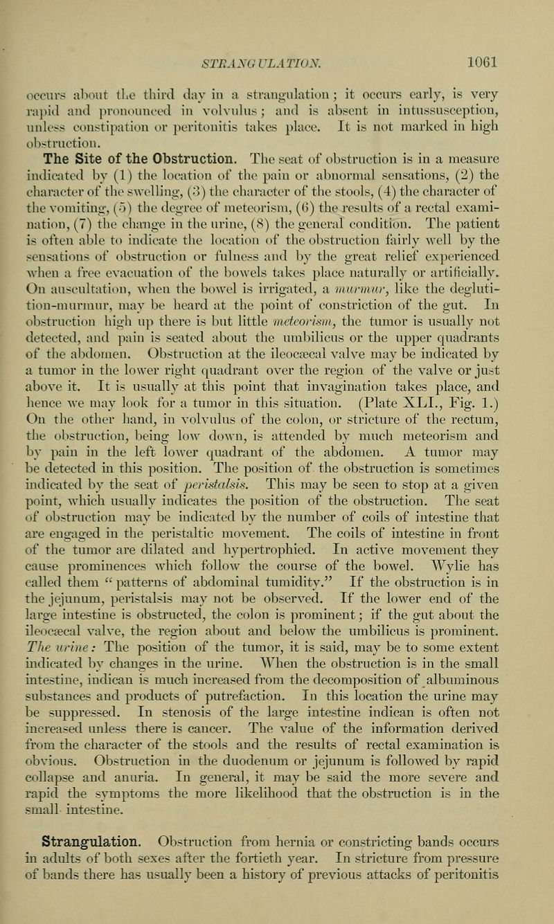 occurs ahout tl.o third day in ii stranguktion; it occurs early, is very rapid and pronounced in volvulus; and is absent in intussusception, unless constipation or peritonitis takes place. It is not marked in high obstruction. The Site of the Obstruction. Tlie seat of obstruction is in a measure indicated by (1) the location of the pain or abnormal sensations, (2) the character of the swelling, (.)) the character of the stools, (4) the character of the vomiting, (o) the degree of meteorism, (6) the results of a rectal exami- nation, (7) the change in the urine, (8) the general condition. The patient is often able to indicate the location of the obstruction fairly well by the sensations of obstruction or fulness and by the great relief experienced when a free evacuation of the bowels takes place naturally or artiticially. On auscultation, when the bowel is irrigated, a miirnmr, like the degluti- tion-murmur, may be heard at the point of constriction of the gut. In obstruction high up there is but little mcfeorisni, the tumor is usually not detected, and pain is seated about the umbilicus or the upper quadrants of the abdomen. Obstruction at the ileocfecai valve may be indicated by a tumor in the lower right quadrant over the region of the valve or just above it. It is usually at this point that invagination takes place, and hence we may look for a tumor in this situation. (Plate XLI., Fig. 1.) On the other hand, in volvulus of the colon, or stricture of the rectum, the obstruction, being low down, is attended by much meteorism and by pain in the left lower quadrant of the abdomen. A tumor may be detected in this position. The position of the obstruction is sometimes indicated by the seat of jjerlstalsis. This may be seen to stop at a given point, which usually indicates tlie position of the obstruction. The seat of obstruction may be indicated by the number of coils of intestine that are engaged in the peristaltic movement. The coils of intestine in front of the tumor are dilated and hypertrophied. In active movement they cause prominences which follow the course of the bowel. Wylie has called them  patterns of abdominal tumidity. If the obstruction is in the jejunum, peristalsis may not be observed. If the lower end of the large intestine is obstructed, the colon is prominent; if the gut about the ileocecal valve, the region about and below the umbilicus is prominent. The urine: The position of the tumor, it is said, may be to some extent indicated by changes in the urine. AVhen the obstruction is in the small intestine, indican is much increased from the decomposition of albuminous substances and products of putrefaction. In this location the urine may be suppressed. In stenosis of the large intestine indican is often not increased unless there is cancer. The value of the information derived from the character of the stools and the results of rectal examination is obvious. Obstruction in the duodenum or jejunum is followed by rapid collapse and anuria. In general, it may be said the more severe and rapid the symptoms the more likelihood that the obstruction is in the small intestine. Strangulation. Obstruction from hernia or constricting bands occurs in adults of both sexes after the fortieth year. In stricture from pressure of bands there has usually been a history of previous attacks of peritonitis