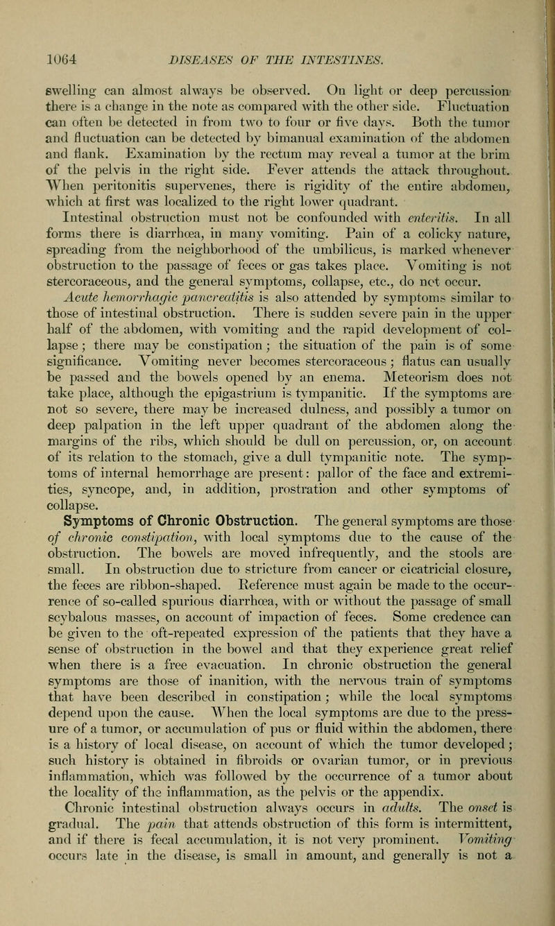 swelling can almost always be observed. On light or deep percussion there is a change in the note as compared with the other side. Fluctuation can often be detected in from two to four or five days. Both the tumor and fluctuation can be detected by bimanual examination of the abdomen and flank. Examination by the rectum may reveal a tumor at the brim of the pelvis in the right side. Fever attends the attack throughout. When peritonitis supervenes, there is rigidity of the entire abdomen, which at first was localized to the right lower quadrant. Intestinal obstruction must not be confounded with enteritis. In all forms there is diarrhoea, in many vomiting. Pain of a colicky nature, spreading from the neighborhood of the umbilicus, is marked whenever obstruction to the passage of feces or gas takes place. Vomiting is not stercoraceous, and the general symptoms, collapse, etc., do net occur. Acute hetnorrhagic pancreatitis is also attended by symptoms similar to those of intestinal obstruction. There is sudden severe pain in the upper half of the abdomen, with vomiting and the rapid development of col- lapse ; there may be constipation; the situation of the pain is of some significance. Vomiting never becomes stercoraceous; flatus can usually be passed and the bowels opened by an enema. Meteorism does not take place, although the epigastrium is tympanitic. If the symptoms are not so severe, there may be increased dulness, and possibly a tumor on deep palpation in the left upper quadrant of the abdomen along the margins of the ribs, which should be dull on percussion, or, on account of its relation to the stomach, give a dull tympanitic note. The symp- toms of internal hemorrhage are present: pallor of the face and extremi- ties, syncope, and, in addition, prostration and other symptoms of collapse. Symptoms of Chronic Obstruction. The general symptoms are those of chronic con.stipotion, with local symptoms due to the cause of the obstruction. The bowels are moved infrequently, and the stools are small. In obstruction due to stricture from cancer or cicatricial closure, the feces are ribbon-shaped. Reference must again be made to the occur- rence of so-called spurious diarrhoea, with or without the passage of small scybalous masses, on account of impaction of feces. Some credence can be given to the oft-repeated expression of the patients that they have a sense of obstruction in the bowel and that they experience great relief when there is a free evacuation. In chronic obstruction the general symptoms are those of inanition, with the nervous train of symptoms that have been described in constipation; while the local symptoms depend upon the cause. When the local symptoms are due to the press- ure of a tumor, or accumulation of pus or fluid within the abdomen, there is a history of local disease, on account of which the tumor developed; such history is obtained in fibroids or ovarian tumor, or in previous inflammation, which was followed by the occurrence of a tumor about the locality of the inflammation, as the pelvis or the appendix. Chronic intestinal obstruction always occurs in adults. The onset is gradual. The jjttin that attends obstruction of this form is intermittent, and if there is fecal accumulation, it is not very prominent. Vomiting occurs late in the disease, is small in amount, and generally is not a