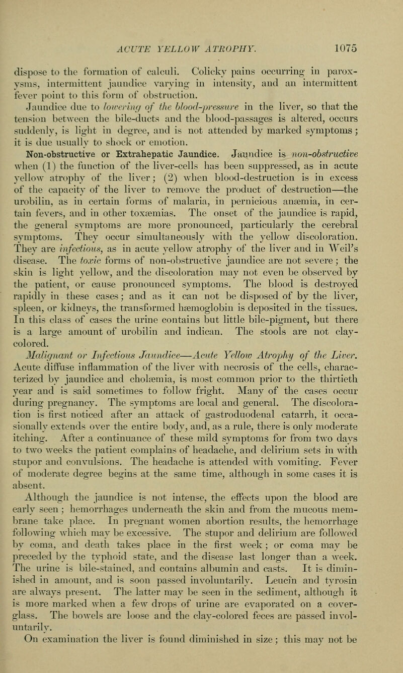 dispose to the formation of calculi. Colicky paius occurring in parox- ysms, intermittent jaundice varving- in intensity, and an intermittent fever point to this form of obstruction. Jaundice due to loicering of the blood-pressure in the liver, so that the tension between the bile-ducts and the blood-passages is altered, occurs suddenly, is light in degree, and is not attended by marked symptoms ; it is due usually to shock or emotion. Non-obstructive or Extrahepatic Jaundice. Jaundice is non-obstruGtive when (1) the function of the liver-cells has been suppressed, as in acute yellow atrophy of the liver; (2) when blood-destruction is in excess of the capacity of the liver to remove the product of destruction—the urobilin, as in certain forms of malaria, in pernicious anaemia, in cer- tain fevers, and in other toxnemias. The onset of the jaundice is rapid, the general symptoms are more pronounced, particularly the cerebral symptoms. They occur simultaneously with the yellow discoloration. They are infectious, as in acute yellow atrophy of the liver and in Weil's disease. The toxic forms of non-obstructive jaundice are not severe; the skin is light yellow, and the discoloration may not even be observed by the patient, or cause pronounced symptoms. The blood is destroyed rapidly in these cases; and as it can not be disposed of by the liver, spleen, or kidneys, the transformed hsemoglobin is deposited in the tissues. In this class of cases the imne contains but little bile-pigment, but there is a large amount of urobilin and iudican. The stools are not clay- colored. Malignant or Infectious Jaundice—Acute Yellow Atrophy of the Liver. Acute diffuse inflammation of the liver with necrosis of the cells, charac- terized by jaundice and cholsemia, is most common prior to the thirtieth year and is said sometimes to follow fright. Many of the cases occur during pregnancy. The symptoms are local and general. The discolora- tion is first noticed after an attack of gastroduodenal catarrh, it occa- sionally extends over the entire body, and, as a rule, there is only moderate itching. After a continuance of these mild symptoms for from two days to two weeks the patient complains of headache, and delirium sets in with stupor and convulsions. The headache is attended with vomiting. Fever of moderate degree begins at the same time, although in some cases it is absent. Although the jaundice is not intense, the effects upon the blood are early seen; hemorrhages underneath the skin and from the mucous mem- brane take place. In pregnant women abortion results, the hemorrhage following which may be excessive. The stupor and delirium are followed by coma, and death takes place in the first week; or coma may be preceded by the typhoid state, and the disease last longer than a week. The urine is bile-stained, and contains albumin and casts. It is dimin- ished in amount, and is soon passed involuntarily. Leucin and tyrosin are always present. The latter may be seen in the sediment, although it is more marked when a few drops of urine are evaporated on a cover- glass. The bowels are loose and the clay-colored feces are passed invol- untarily. On examination the liver is found diminished in size; this may not be