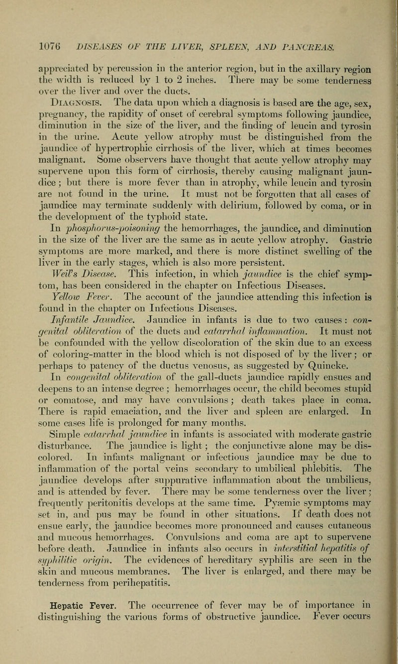 appreciated by percussion in the anterior region, but in the axillary region the width is reduced by 1 to 2 inches. There may be some tenderness over the liver and over the ducts. Diagnosis. The data upon which a diagnosis is based are the age, sex, pregnancy, the rapidity of onset of cerebral symptoms following jaundice, diminution in the size of the liver, and the finding of leuciu and tyrosin in the urine. Acute yellow atrophy must be distinguished from the jaundice of hypertrophic cirrhosis of the liver, which at times becomes malignant. Some observers have thought that acute yellow atrophy may supervene upon this form of cirrhosis, thereby causing malignant jaun- dice ; but there is more fever than in atrophy, while leucin and tyrosin are not found in the urine. It must not be forgotten that all cases of jaundice may terminate suddenly with delirium, followed by coma, or in the development of the typhoid state. In phosphorus-poisoning the hemorrhages, the jaundice, and diminution in the size of the liver are the same as in acute yellow atrophy. Gastric symptoms are more marked, and there is more distinct SAvelling of the liver in the early stages, which is also more persistent. Weil's Disease. This infection, in which jaundice is the chief symp- tom, has been considered in the chapter on Infectious Diseases. Yellow Fever. The account of the jaundice attending this infection is found in the chapter on Infectious Diseases. Infantile Jaundice. Jaundice in infants is due to two causes : con- genital obliteration of the ducts and catarrhal inflammation. It must not be confounded with the yellow discoloration of the skin due to an excess of coloring-matter in the blood which is not disposed of by the liver; or perhaps to patency of the ductus venosus, as suggested by Quincke. In congenital obliteration of the gall-ducts jaundice rapidly ensues and deepens to an intense degree ; hemorrhages occur, the child becomes stupid or comatose, and may have convulsions; death takes place in coma. There is rapid emaciation, and the liver and spleen are enlarged. In some cases life is prolonged for many months. Simple catarrhal jaundice in infants is associated svith moderate gastric disturbance. The jaundice is light; the conjunctivse alone may be dis- colored. In infonts malignant or infectious jaundice may be due to inflammation of the portal veins secondary to umbilical phlebitis. The jaundice develops after suppurative inflammation about the umbilicus, and is attended by fever. There may be some tenderness over the liver; frequently peritonitis develops at the same time. Pyfemic symptoms may set in, and pus may be found in other situations. If death does not ensue early, the jaundice becomes more pronounced and causes cutaneous and mucous hemorrhages. Convulsions and coma are apt to supervene before death. Jaundice in infants also occurs in interstitial hepatitis of syphilitic origin. The evidences of hereditary syphilis are seen in the skin and mucous membranes. The liver is enlarged, and there may be tenderness from perihepatitis. Hepatic Fever. The occurrence of fever may be of importance in distinguishing the various forms of obstructive jaundice. Fever occurs