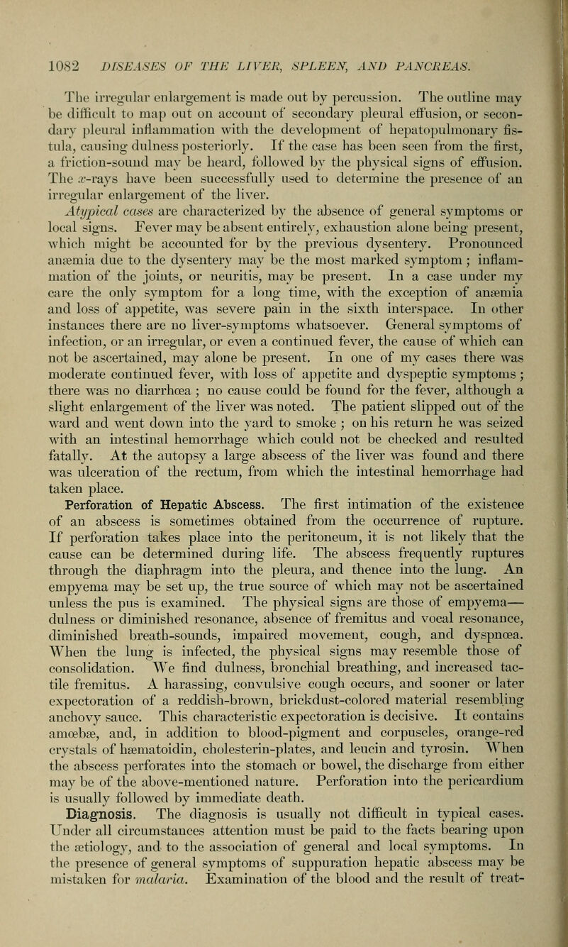 The irregular enlargement is made out by percussion. The outline may be difficult to map out on account of secondary pleural effusion, or secon- dary pleural inHammatiou with the development of hepatopulmonary fis- tula, causing dulness posteriorly. If the case has been seen from the first, a friction-sound may be heard, followed by the physical signs of effusion. The .r-rays have been successfully used to determine the presence of an irreo-ular enlargement of the liver. Atypical cases are characterized by the absence of general symptoms or local signs. Fever may be absent entirely, exhaustion alone being present, which might be accounted for by the previous dysentery. Pronounced antemia due to the dysentery may be the most marked symptom; inflam- mation of the joints, or neuritis, may be present. In a case under my care the only symptom for a long time, with the exception of anaemia and loss of appetite, was severe pain in the sixth interspace. In other instances there are no liver-symptoms whatsoever. General symptoms of infection, or an irregular, or even a continued fever, the cause of which can not be ascertained, may alone be present. In one of my cases there was moderate continued fever, with loss of appetite and dyspeptic symptoms; there was no diarrhoea ; no cause could be found for the fever, although a slight enlargement of the liver was noted. The patient slipped out of the ward and went down into the yard to smoke ; on his return he was seized with an intestinal hemorrhage which could not be checked and resulted fatally. At the autopsy a large abscess of the liver was found and there was ulceration of the rectum, from which the intestinal hemorrhage had taken place. Perforation of Hepatic Abscess. The first intimation of the existence of an abscess is sometimes obtained from the occurrence of rupture. If perforation takes place into the peritoneum, it is not likely that the cause can be determined during life. The abscess frequently ruptures through the diaphragm into the pleura, and thence into the lung. An empyema may be set up, the true source of which may not be ascertained unless the pus is examined. The physical signs are those of empyema— dulness or diminished resonance, absence of fremitus and vocal resonance, diminished breath-sounds, impaired movement, cough, and dyspnoea. When the lung is infected, the physical signs may resemble those of consolidation. We find dulness, bronchial breathing, and increased tac- tile fremitus. A harassing, convulsive cough occurs, and sooner or later expectoration of a reddish-brown, brickdust-colored material resembling anchovy sauce. This characteristic expectoration is decisive. It contains amoebae, and, in addition to blood-pigment and corpuscles, orange-red crystals of hsematoidin, cholesterin-plates, and leucin and tyrosin. When the abscess perforates into the stomach or bowel, the discharge from either may be of the above-mentioned nature. Perforation into the pericardium is usually followed by immediate death. Diagnosis. The diagnosis is usually not difficult in typical cases. Under all circumstances attention must be paid to the facts bearing upon the aetiology, and to the association of general and local symptoms. In the presence of general symptoms of suppuration hepatic abscess may be mistaken for malaria. Examination of the blood and the result of treat-