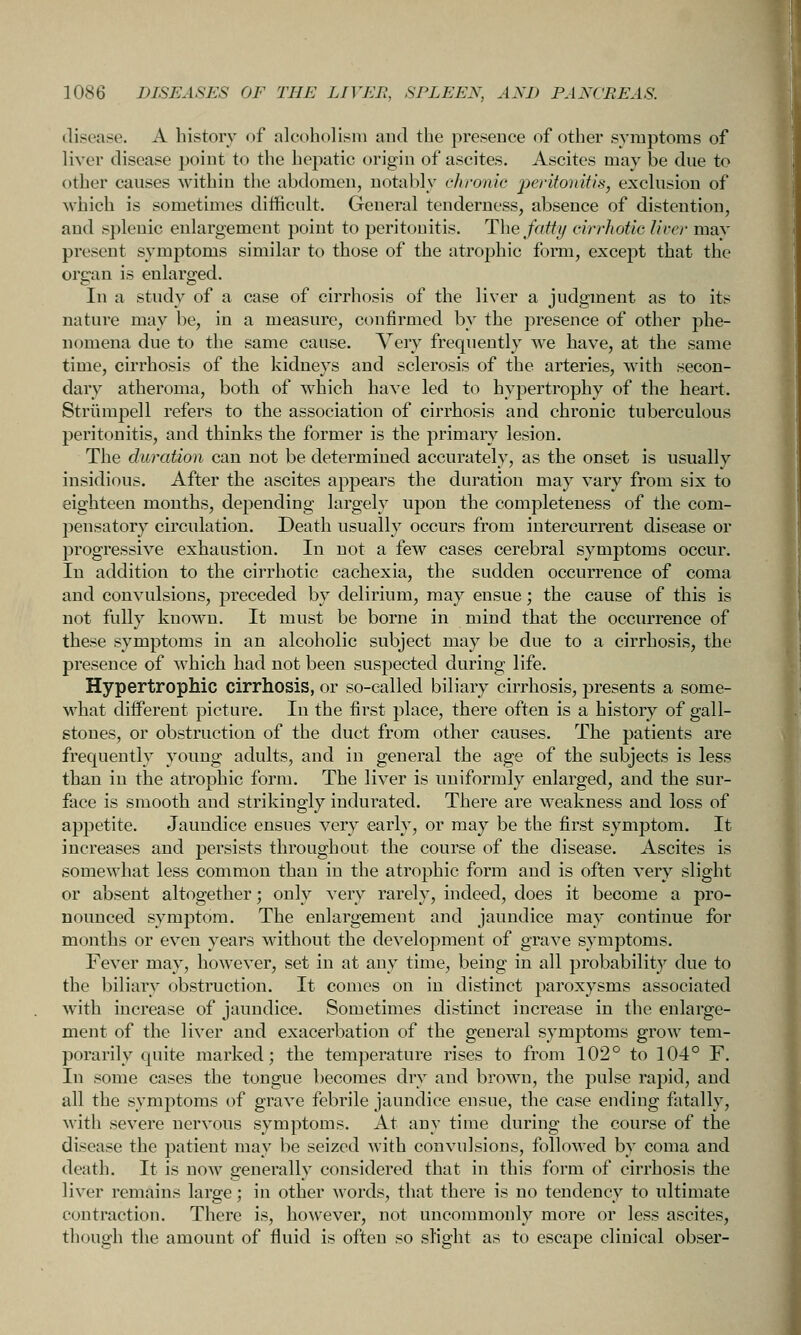 disease. A history of alcoholism and the presence of other symptoms of liver disease point to the hepatic origin of ascites. Ascites may be due to other causes within the abdomen, notably chronic -p^fi^onitis, exclusion of M'hich is sometimes difficult. General tenderness, absence of distention, and splenic enlargement point to peritonitis. The fatty cirrhotic liva- may present symptoms similar to those of the atrophic form, except that the organ is enlarged. In a study of a case of cirrhosis of the liver a judgment as to its nature may be, in a measure, confirmed by the presence of other phe- nomena due to the same cause. Very frequently we have, at the same time, cirrhosis of the kidneys and sclerosis of the arteries, with secon- dary atheroma, both of which have led to hypertrophy of the heart. Striimpell refers to the association of cirrhosis and chronic tuberculous peritonitis, and thinks the former is the primary lesion. The duration can not be determined accurately, as the onset is usually insidious. After the ascites appears the duration may vary from six to eighteen months, depending largely upon the completeness of the com- pensatory circulation. Death usually occurs from intercurrent disease or progressive exhaustion. In not a few cases cerebral symptoms occur. In addition to the cirrhotic cachexia, the sudden occurrence of coma and convulsions, preceded by delirium, may ensue; the cause of this is not fully known. It must be borne in mind that the occurrence of these symptoms in an alcoholic subject may be due to a cirrhosis, the presence of which had not been suspected during life. Hypertrophic cirrhosis, or so-called biliary cirrhosis, presents a some- Nvhat different picture. In the first place, there often is a history of gall- stones, or obstruction of the duct from other causes. The patients are frequently young adults, and in general the age of the subjects is less than in the atrophic form. The liver is uniformly enlarged, and the sur- face is smooth and strikingly indurated. There are weakness and loss of appetite. Jaundice ensues very early, or may be the first symptom. It increases and persists throughout the course of the disease. Ascites is somewhat less common than in the atrophic form and is often very slight or absent altogether; only very rarely, indeed, does it become a pro- nounced symptom. The enlargement and jaundice may continue for months or even years without the development of grave symptoms. Fever may, however, set in at any time, being in all probability due to the biliary obstruction. It comes on in distinct paroxysms associated with increase of jaundice. Sometimes distinct increase in the enlarge- ment of the liver and exacerbation of the general symptoms grow tem- porarily quite marked; the temperature rises to from 102° to 104° F. In some cases the tongue becomes dry and brown, the pulse rapid, and all the symptoms of grave febrile jaundice ensue, the case ending fatally, with severe nervous symptoms. At any time during the course of the disease the patient may be seized with convulsions, followed by coma and death. It is now generally considered that in this form of cirrhosis the liver remains large; in other words, that there is no tendency to ultimate contraction. There is, however, not uncommonly more or less ascites, though the amount of fluid is often so slight as to escape clinical obser-