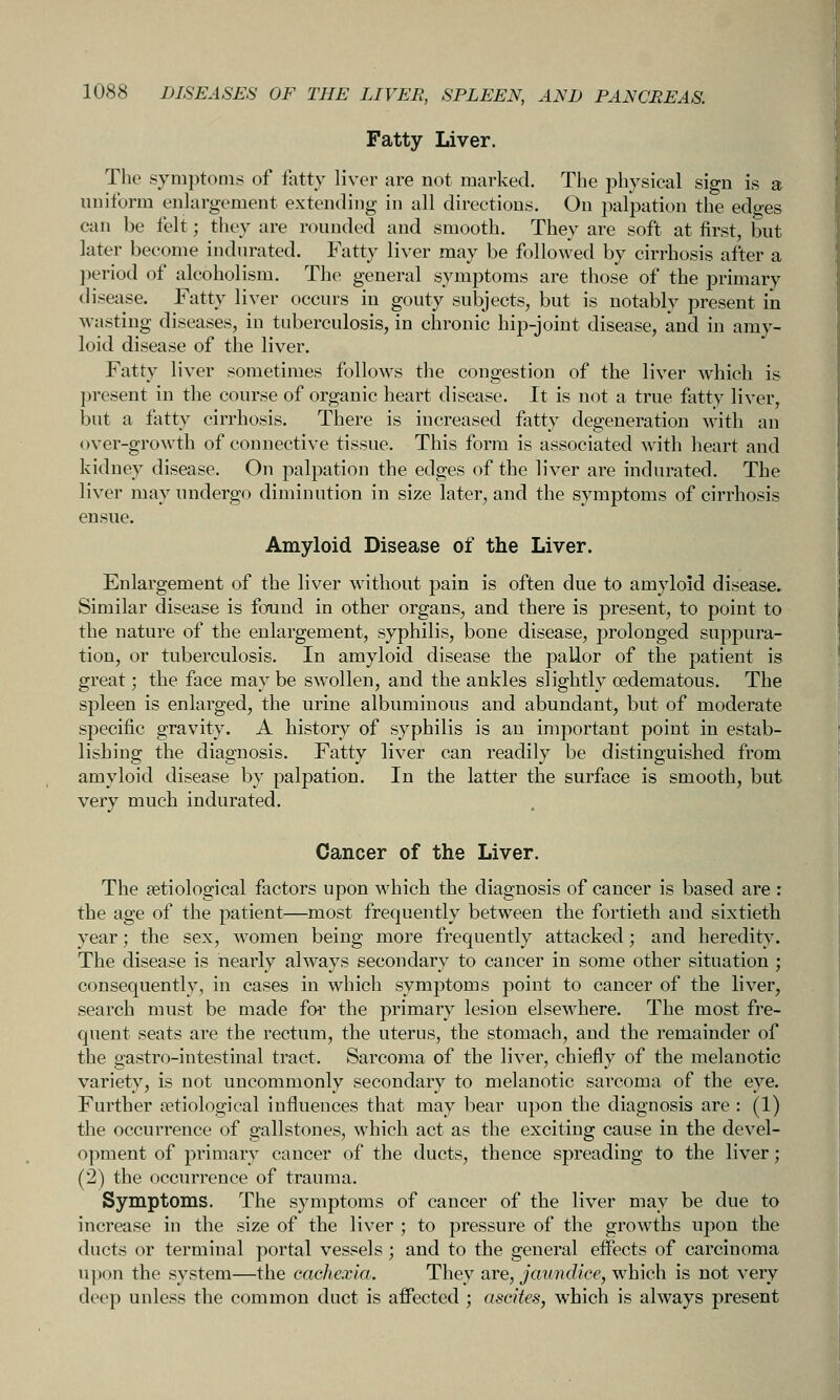 Fatty Liver. The symptoms of fatty liver are not marked. The physical sign is a uniform enlargement extending in all directions. On palpation the edges can be felt; they are rounded and smooth. They are soft at first, but later become indurated. Fatty liver may be followed by cirrhosis after a period of alcoholism. The general symptoms are those of the primary disease. Fatty liver occurs in gouty subjects, but is notably present in wasting diseases, in tuberculosis, in chronic hip-joint disease, and in amy- loid disease of the liver. Fatty liver sometimes follows the congestion of the liver which is present in the course of organic heart disease. It is not a true fatty liver, but a fiitty cirrhosis. There is increased fatty degeneration with an over-growth of connective tissue. This form is associated with heart and kidney disease. On palpation the edges of the liver are indurated. The liver may undergo diminution in size later, and the symptoms of cirrhosis ensue. Amyloid Disease of the Liver. Enlargement of the liver without pain is often due to amyloid disease. Similar disease is found in other organs, and there is present, to point to the nature of the enlargement, syphilis, bone disease, prolonged suppura- tion, or tuberculosis. In amyloid disease the pallor of the patient is great; the face may be SAVollen, and the ankles slightly oedematous. The spleen is enlarged, the urine albuminous and abundant, but of moderate specific gravity. A history of syphilis is an important point in estab- lishing the diagnosis. Fatty liver can readily be distinguished from amyloid disease by palpation. In the latter the surface is smooth, but very much indurated. Cancer of the Liver. The ^etiological factors upon which the diagnosis of cancer is based are : the age of the patient—most frequently between the fortieth and sixtieth year; the sex, women being more frequently attacked; and heredity. The disease is nearly always secondary to cancer in some other situation ; consequently, in cases in which symptoms point to cancer of the liver, search must be made for the primary lesion elsewhere. The most fre- quent seats are the rectum, the uterus, the stomach, and the remainder of the gastro-intestinal tract. Sarcoma of the liver, chiefly of the melanotic variety, is not uncommonly secondary to melanotic sarcoma of the eye. Further ^etiological influences that may bear upon the diagnosis are : (1) the occurrence of gallstones, which act as the exciting cause in the devel- opment of primary cancer of the ducts, thence spreading to the liver; (2) the occurrence of trauma. Symptoms. The symptoms of cancer of the liver may be due to increase in the size of the liver ; to pressure of the growths upon the ducts or terminal portal vessels ; and to the general effects of carcinoma upon the system—the cachexia. They are, jaundice, which is not very deep unless the common duct is affected ; ascites, which is always present