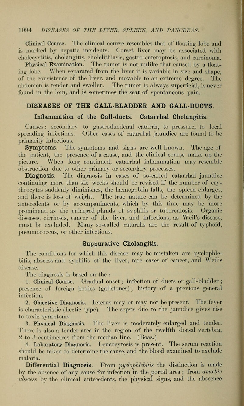 Clinical Course. The clinical course resembles that of floating lobe and is marked by hepatic incidents. Corset liver may be associated with cholecystitis, cholangitis, cholelithiasis, gastro-euteroptosis, and carcinoma. Physical Examination. The tumor is not unlike tliat caused by a float- ing lobe. AVhen separated from the liver it is variable in size and shape, of the consistence of the liver, and movable to an extreme degree. The abdomen is tender and swollen. The tumor is always superficial, is never found in the loin, and is sometimes the seat of spontaneous pain. DISEASES OF THE GALL-BLADDER AND GALL-DUCTS. Inflammation of the Gall-ducts. Catarrhal Cholangitis. Causes: secondary to gastroduodenal catarrh, to pressure, to local spreading infections. Other cases of catarrhal jaundice are found to be primarily infectious. Symptoms. The symptoms and signs are well known. The age of the patient, the presence of a cause, and the clinical course make up the picture. When long continued, catarrhal inflammation may resemble obstruction due to other primary or secondary processes. Diagnosis. The diagnosis in cases of so-called catarrhal jaundice continuing more than six weeks should be revised if the number of ery- throcytes suddenly diminishes, the hsemogoblin falls, the spleen enlarges, and there is loss of weight. The true nature can be determined by the antecedents or by accompaniments, which by this time may be more prominent, as the enlarged glands of syphilis or tuberculosis. Organic diseases, cirrhosis, cancer of the liver, and infections, as Weil's disease, must be excluded. Many so-called catarrhs are the I'esult of typhoid, pneumococcus, or other infections. Suppurative Cholangitis. The conditions for which this disease may be mistaken are pyelophle- bitis, abscess and syphilis of the liver, rare cases of cancer, and Weil's disease. The diagnosis, is based on the : 1. Clinical Course. Gradual onset; infection of ducts or gall-bladder ; presence of foreign bodies (gallstones); history of a previous general infection. 2. Objective Diagnosis. Icterus may or may not be present. The fever is characteristic (hectic type). The sepsis due to the jaundice gives rise to toxic symptoms. 3. Physical Diagnosis. The liver is moderately enlarged and tender. There is also a tender area in the region of the twelfth dorsal vertebra, 2 to 3 centimetres from the median line. (Boas.) 4. Laboratory Diagnosis. Leucocytosis is present. The serum reaction should be taken to determine the cause, and the blood examined to exclude malaria. Differential Diagnosis. From pyelophlebitis the distinction is made by the absence of any cause for infection in the .portal area; from amcebic abscess by the clinical antecedents, the physical signs, and the abscence
