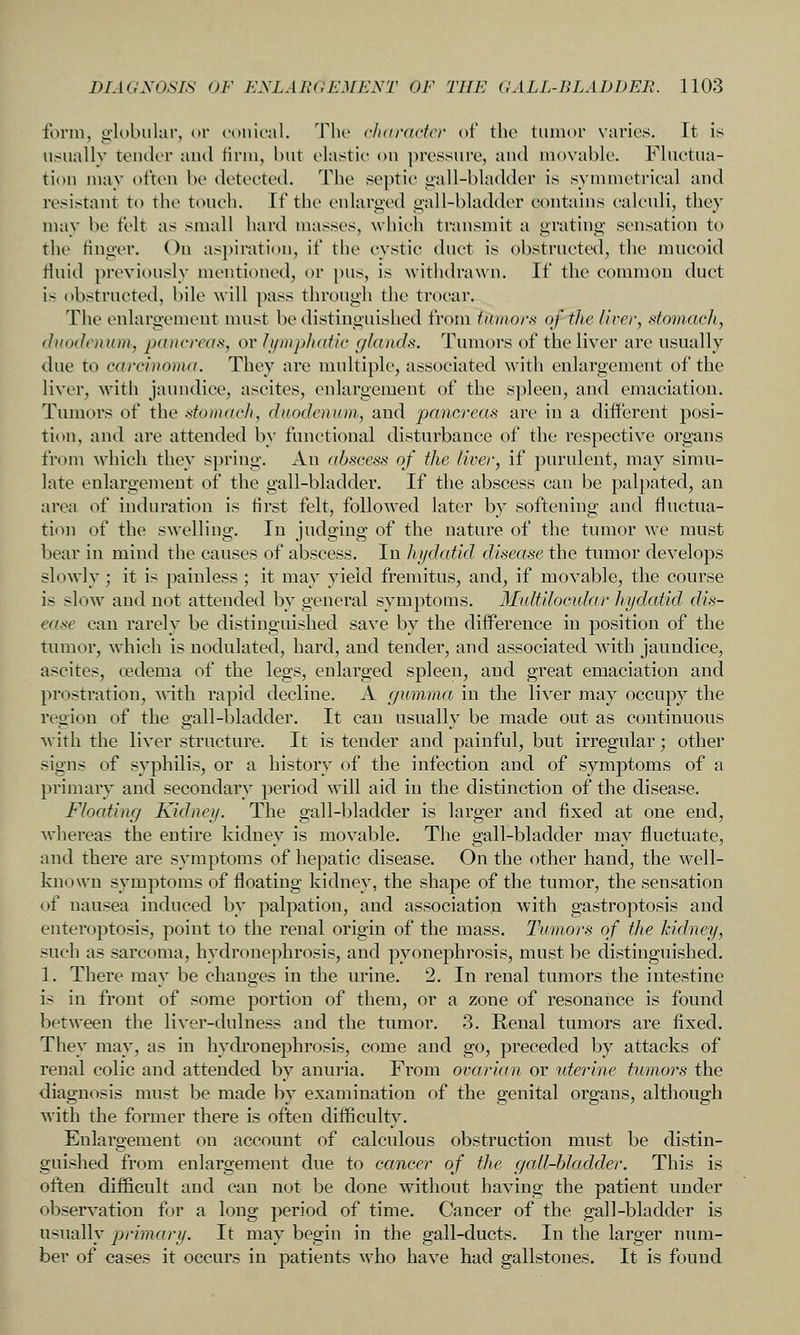 form, globular, t)i' conical. The clutravicr of the tuinor varies. It is usually tender and firm, hut elastic ^n\ pressure, and movable. Fluctua- tion may often be detected. The septic oall-bladder is symmetrical and resistant to the touch. If the enlarged oall-bladder contains calculi, they may be felt as small hard masses, which transmit a grating sensation to the finger. On aspiration, if the cystic duct is obstructed, the mucoid fluid previously mentioned, or pus, is withdrawn. If the common duct is obstructed, bile will pass through the trocar. The enlargement must be distinguished from tumors of the livev, stomach, duodenum., pancreas, or h/mphatic (/lands. Tumors of the liver are usually due to carcinoma. They are multiple, associated with enlargement of the liver, with jaundice, ascites, enlargement of the s])leen, and emaciation. Tumors of the stomacli, duodenum, and pancreas are in a different posi- tion, and are attended by functional disturbance of the respective organs from which they spring. An abscess of the liver, if purulent, may simu- late enlargement of the gall-bladder. If the abscess can be palpated, an area of induration is first felt, followed later by softening and fluctua- ti<m of the swelling. In judging of the nature of the tumor we must bear in mind the causes of abscess. In hydatid disease the tumor develops slowly; it is painless ; it may yield fremitus, and, if movable, the course is slow and not attended by general symptoms. Multilocidar hydatid dis- ease can rarely be distinguished save by the difference in position of the tumor, which is nodnlated, hard, and tender, and associated Avith jaundice, ascites, oedema of the legs, enlarged spleen, and great emaciation and prostration, with rapid decline. A c/umma in the liver may occupy the region of the gall-bladder. It can usually be made out as continuous with the liver structure. It is tender and painful, but irregular; other signs of syphilis, or a history of the infection and of symptoms of a primary and secondary period will aid in the distinction of the disease. Floating Kidney. The gall-bladder is larger and fixed at one end, whereas the entire kidney is movable. The gall-bladder may fluctuate, and there are symptoms of hepatic disease. On the other hand, the well- kni:)\vn symptoms of floating kidney, the shape of the tumor, the sensation of nausea induced by palpation, and association with gastroptosis and enteroptosis, point to the renal origin of the mass. Tumors of the kidney, such as sarcoma, hydronephrosis, and pyonephrosis, must be distinguished. 1. There may be changes in the urine. 2. In renal tumors the intestine is in front of some portion of them, or a zone of resonance is found between the liver-dulness and the tumor. 3. Renal tumors are fixed. They may, as in hydronephrosis, come and go, preceded by attacks of renal colic and attended by anuria. From ovarian or uterine tumors the diagnosis must be made by examination of the genital organs, although with the former there is often difficulty. Enlargement on account of calculous obstruction must be distin- guished from enlargement due to cancer of the gall-hladder. This is often difficult and can not be done without having the patient under observation for a long period of time. Cancer of the gall-bladder is usually primary. It may begin in the gall-ducts. In the larger num- ber of cases it occurs in patients who have had gallstones. It is found