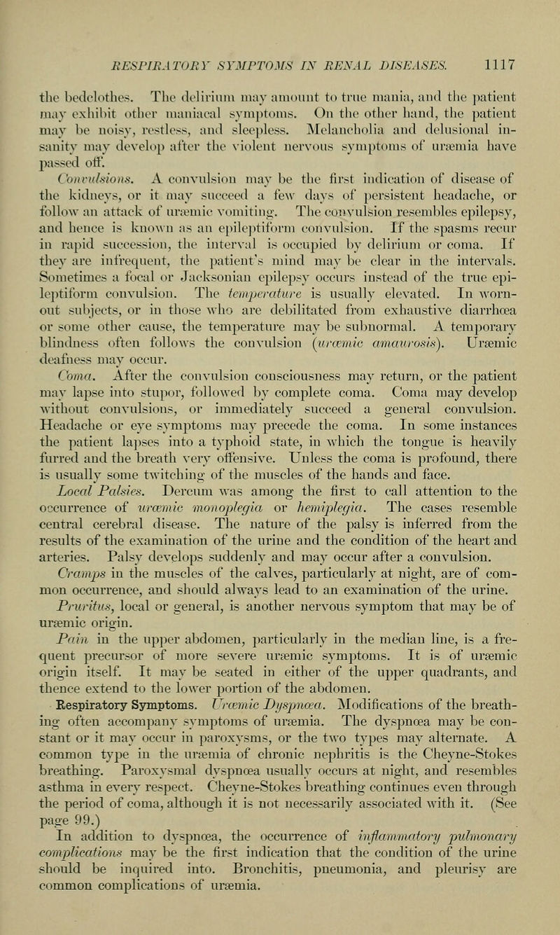 the bedclothes. The delirium iiuiy amount to true mania, and the ]>atient may exhibit other maniacal symj)toms. On the other hand, tiie patient may be uoisy, restless, and sleepless. Melancholia and delusional in- sanity may develop after the violent nervous symptoms of uraemia have passed oft'. Co)n-t(Ifiio)is. A convulsion maybe the first indication of disease of the kidneys, or it may succeed a few days of })ersistent headache, or follow an attack of uriemic vomitino-. The convulsion resembles epilepsy, and hence is known as an epilejitiform convulsion. If the spasms recur in rapid succession, the interval is occupied by delirium or coma. If they are infrequent, the patient's mind may be clear in the intervals. Sometimes a focal or Jacksonian epilepsy occurs instead of the true epi- leptiform convulsion. The temperature is usually elevated. In worn- out subjects, or in those who are debilitated from exhaustive diarrhoea or some other cause, the temperature may be subnormal. A temporary blindness often follows the convulsion (iircemiG amaurosis). Ursemic deafness may occur. Coma. After the convulsion consciousness may return, or the patient may lapse into stupor, followed by complete coma. Coma may develop Avithout convulsions, or immediately succeed a general convulsion. Headache or eye symptoms may precede the coma. In some instances the patient lapses into a typhoid state, in which the tongue is heavily furred and the breath very offensive. Unless the coma is profound, there is usually some twitching of the muscles of the hands and face. Local Palsies. Dercum was among the first to call attention to the occurrence of urcemio monoplegia or hemiplegia. The cases resemble central cerebral disease. The nature of the palsy is inferred from the results of the examination of the urine and the condition of the heart and arteries. Palsy develops suddenly and may occur after a convulsion. Cramps in the muscles of the calves, particularly at night, are of com- mon occurrence, and should always lead to an examination of the urine. Pruritus, local or general, is another nervous symptom that may be of ursemic origin. Pain in the upper abdomen, particularly in the median line, is a fre- quent precursor of more severe ursemic symptoms. It is of ursemic origin itself. It may be seated in either of the upper quadrants, and thence extend to the lower portion of the abdomen. Respiratory Symptoms. Urcemic Dyspnoea. Modifications of the breath- ing often accompany symptoms of ursemia. The dyspnoea may be con- stant or it may occur in paroxysms, or the two types may alternate. A common tyj^e in the ursemia of chronic nephritis is the Cheyne-Stokes breathing. Paroxysmal dyspnoea usually occurs at night, and resembles asthma in every respect. Cheyne-Stokes breathing continues even through the period of coma, although it is not necessarily associated with it. (See page 99.) In addition to dyspnoea, the occurrence of inflammatory pulmonary complications may be the first indication that the condition of the urine should be inquired into. Bronchitis, pneumonia, and pleurisy are common complications of ursemia.