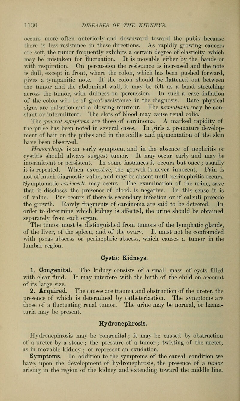 occurs more often antcriorl}' and downward toward the pubis because there is less resistance in these directions. As rapidly growing cancers are soft, the tumor frequently exhibits a certain degree of elasticity which may be mistaken for fluctuation. It is movable either by the hands or with respiration. On percussion the resistance is increased and the note is dull, except in front, where the colon, which has been pushed forward, gives a tympanitic note. If the colon should be flattened out between the tumor and the abdominal wall, it may be felt as a band stretching across the tumor, with dulness on percussion. In such a case inflation of the colon will be of great assistance in the diagnosis. Rare physical signs are pulsation and a blowing murmur. The hcBinaturia may be con- stant or intermittent. The clots of blood may cause renal colic. The generaJ symptoms are those of carcinoma. A marked rapidity of the pulse has been noted in several cases. In girls a premature develop- ment of hair on the pubes and in the axillae and pigmentation of the skin have been observed. Hemorrhage is an early symptom, and in the absence of nephritis or cystitis should always suggest tumor. It may occur early and may be intermittent or persistent. In some instances it occurs but once ; usually it is repeated. When excessive, the growth is never innocent. Pain is not of much diagnostic value, and may be absent until perinephritis occurs. Symptomatic varicocele may occur. The examination of the urine, save that it discloses the presence of blood, is negative. In this sense it is of value. Pus occurs if there is secondary infection or if calculi precede the growth. Rarely fragments of carcinoma are said to be detected. In order to determine which kidney is affected, the urine should be obtained separately from each organ. The tumor must be distinguished from tumors of the lymphatic glands, of the liver, of the spleen, and of the ovary. It must not be confounded with psoas abscess or perinephric abscess, which causes a tumor in the lumbar region. Cystic Kidneys. 1. Congenital. The kidney consists of a small mass of cysts filled wdth clear fluid. It may interfere with the birth of the child on account of its large size. 2. Acquired. The causes are trauma and obstruction of the ureter, the presence of which is determined by catheterization. The symptoms are those of a fluctuating renal tumor. The urine may be normal, or hsema- turia may be present. Hydronephrosis. Hydronephrosis may be congenital; it may be caused by obstruction of a ureter by a stone ; the pressure of a tumor; twisting of the ureter, as in movable kidney ; or represent an exudation. Symptoms, In addition to the symptoms of the causal condition we have, upon the development of hydronephrosis, the presence of a tumor arising in the region of the kidney and extending toward the middle line.