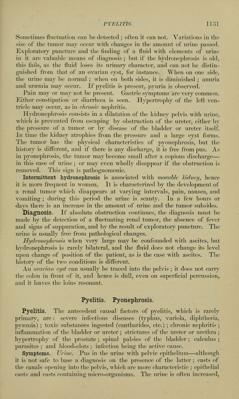 St)inetiine8 fluctuation can be detected ; often it can not. Variations in the size of the tumor may occur with changes in the amount of urine passed. Exploratory puncture and the iindiug of a fluid with elements of urine in it are vahiable means of diagnosis; Uut if the hydronephrosis is old, this fails, as the fluid loses its urinary character, and can not be distin- guished from that of an ovarian cyst, for instance. When on one side, the urine may be normal ; when ou both sides, it is diminished ; anuria and ursemia may occur. If pyelitis is present, pyuria is observed. Pain may or may not be present. Gastric symptoms are very common. Either constipation or diarrhoea is seen. Hypertrophy of the left ven- tricle may occur, as in chronic nephritis. Hydronephrosis consists in a dilatation of the kidney pelvis with urine, wiiich is prevented from escaping by obstruction of the ureter, either by the pressure of a tumor or by disease of the bladder or ureter itself. In time the kidney atrophies from the pressure and a large cyst forms. The tumor has the physical characteristics of pyonephrosis, but the history is difterent, and if there is any discharge, it is free from pus. As in pyonephrosis, the tumor may become small after a copious discharge— in this case of urine; or may even wholly disappear if the obstruction is removed. This sign is pathognomonic. Intermittent hydronephrosis is associated with movable kidney, hence it is more frequent in women. It is characterized by the development of a renal tumor which disappears at varying intervals, pain, nausea, and vomiting; during this period the urine is scanty. In a few hours or days there is an increase in the amount of urine and the tumor subsides. Diagnosis. If absolute obstruction continues, the diagnosis must be made by the detection of a fluctuating renal tumor, the absence of fever and signs of suppuration, and by the result of exploratory puncture. The urine is usually free from pathological changes. Hydronephrosis when very large may be confounded with ascites, but hydronephrosis is rarely bilateral, and the fluid does not change its level upon change of position of the patient, as is the case with ascites. The history of the two conditions is difl^erent. An ovarian cyst can usually be traced into the pelvis; it does not carry the colon in front of it, and hence is dull, even on superficial percussion, and it leaves the loins resonant. Pyelitis. Pyonephrosis. Pyelitis. The antecedent causal factors of pyelitis, which is rarely primary, are: severe infectious diseases (typhus, variola, diphtheria, pysemia) ; toxic substances ingested (cantharides, etc.) ; chronic nephritis ; inflammation of the bladder or ureter ; strictures of the ureter or urethra ; hypertrophy of the prostate ; spinal palsies of the bladder ; calculus ; parasites ; and blood-clots ; infection being the active cause. Symptoms. Urine. Pus in the urine with pelvic epithelium—although it is not safe to base a diagnosis on the presence of the latter; casts of the canals opening into the pelvis, which are more characteristic ; epithelial casts and casts containing micro-organisms. The urine is often increased,