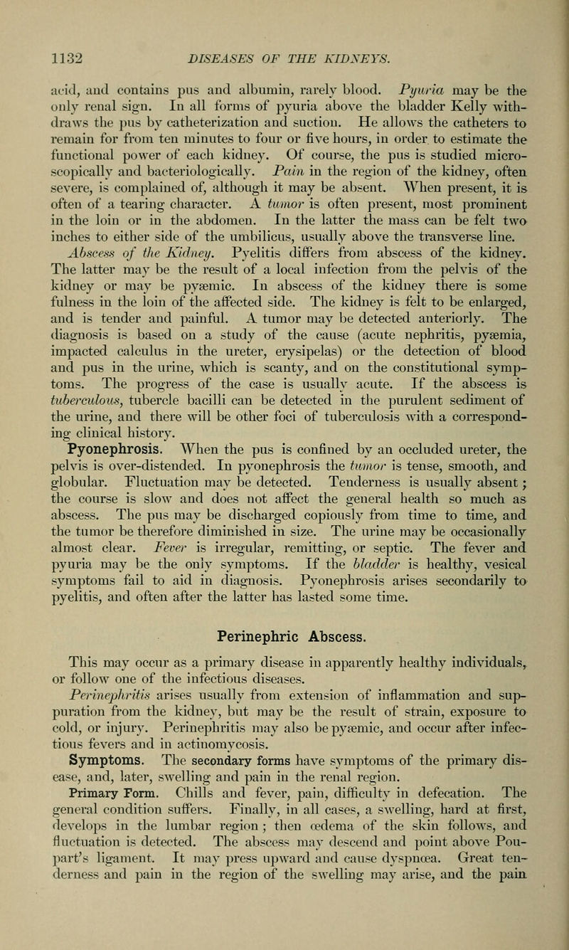 acid, and contains pus and albumin, rarely blood. Pyuria may be the only renal sign. In all forms of pyuria above the bladder Kelly with- draws the pus by catheterization and suction. He allows the catheters to remain for from ten minutes to four or five hours, in order to estimate the functional power of each kidney. Of course, the pus is studied micro- scopically and bacteriologically. Pain in the region of the kidney, often severe, is complained of, although it may be absent. When present, it is often of a tearing character. A tmnor is often present, most prominent in the loin or in the abdomen. In the latter the mass can be felt two inches to either side of the umbilicus, usually above the transverse line. Abscess of the Kidney. Pyelitis differs from abscess of the kidney. The latter may be the result of a local infection from the pelvis of the kidney or may be pysemic. In abscess of the kidney there is some fulness in the loin of the affected side. The kidney is felt to be enlarged, and is tender and painful. A tumor may be detected anteriorly. The diagnosis is based on a study of the cause (acute nephritis, pyaemia, impacted calculus in the ureter, erysipelas) or the detection of blood and pus in the urine, which is scanty, and on the constitutional symp- toms. The progress of the case is usually acute. If the abscess is tuberculous, tubercle bacilli can be detected in the purulent sediment of the urine, and there will be other foci of tuberculosis wdth a correspond- ing clinical history. Pyonephrosis. When the pus is confined by an occluded ureter, the pelvis is over-distended. In pyonephrosis the tumor is tense, smooth, and globular. Fluctuation may be detected. Tenderness is usually absent; the course is slow and does not affect the general health so much as abscess. The pus may be discharged copiously from time to time, and the tumor be therefore diminished in size. The urine may be occasionally almost clear. Fever is irregular, remitting, or septic. The fever and pyuria may be the only symptoms. If the bladder is healthy, vesical symptoms fail to aid in diagnosis. Pyonephrosis arises secondarily to pyelitis, and often after the latter has lasted some time. Perinephric Abscess. This may occur as a primary disease in apparently healthy individuals, or follow one of the infectious diseases. Perinephritis arises usually from extension of inflammation and sup- puration from the kidney, but may be the result of strain, exposure to cold, or injury. Perinephritis may also bepysemic, and occur after infec- tious fevers and in actinomycosis. Symptoms. The secondary forms have symptoms of the primary dis- ease, and, later, swelling and pain in the renal region. Primary Form. Chills and fever, pain, difficulty in defecation. The general condition suffers. Finally, in all cases, a swelling, hard at first, develops in the lumbar region; then oedema of the skin follows, and fluctuation is detected. The abscess may descend and point above Pou- part's ligament. It may press upward and cause dyspnoea. Great ten- derness and pain in the region of the swelling may arise, and the pain