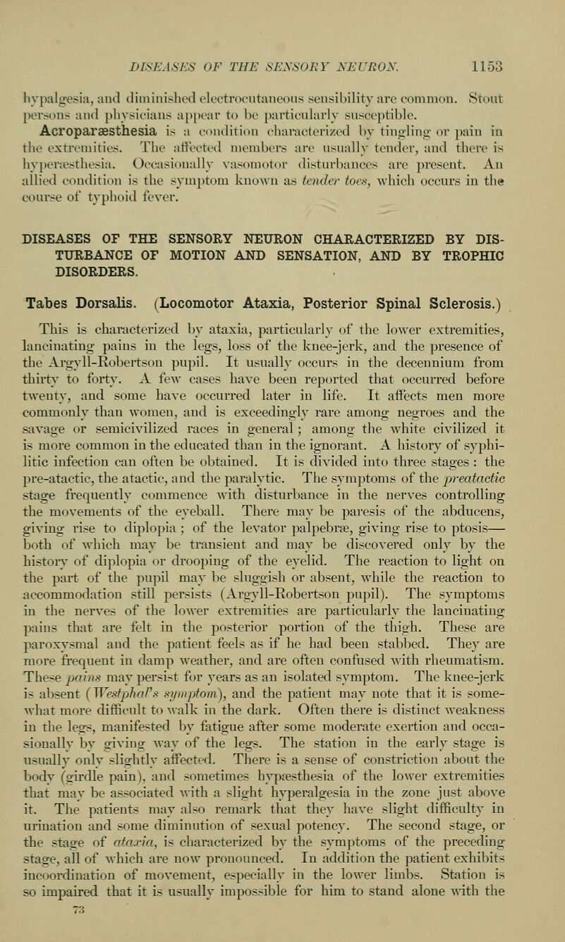 liypalgesia, aud diminished electrocutaneous sensibility are common. Stout persons and jihysioiaus api)ear to be particularly susceptible. Acroparaesthesia is a condition characterized by tingling or pain in the extremities. The affected members are usually tender, and there is hypertesthesia. Occasionally vasomotor disturbances are present. An allied condition is the symptom known as tender toe.'t, which occurs in the course of typhoid fever. DISEASES OF THE SENSORY NEURON CHARACTERIZED BY DIS- TURBANCE OF MOTION AND SENSATION, AND BY TROPHIC DISORDERS. Tabes Dorsalis. (Locomotor Ataxia, Posterior Spinal Sclerosis.) This is characterized by ataxia, particularly of the lower extremities, lancinating pains in the legs, loss of the knee-jerk, and the presence of the Argyll-Robertson pupil. It usually occurs in the decennium from thirty to forty. A few cases have been reported that occurred before twenty, and some have occurred later in life. It affects men more commonlv than women, and is exceedino;lv rare among: neoroes and the savage or semicivilized races in general; among the white civilized it is more common in the educated than in the ignorant. A history of syphi- litic infection can often be obtained. It is divided into three stages : the pre-atactic, the atactic, and the paralytic. The symptoms of the preatactie stage frequently commence with disturbance in the nerves controlling the movements of the eyeball. There may be paresis of the abducens, giving rise to diplopia ; of the levator palpebrse, giving rise to ptosis— both of which may be transient and may be discovered only by the history of diplopia or drooping of the eyelid. The reaction to light on the part of the pupil may be sluggish or absent, while the reaction to accommodation still persists (Argyll-Robertson pupil). The symptoms in the nerves of the lower extremities are particularly the lancinating pains that are felt in the posterior portion of the thigh. These are paroxysmal and the patient feels as if he had been stabbed. They are more frequent in damp weather, and are often confused with rheumatism. These pains may persist for years as an isolated symptom. The knee-jerk is absent [WestphaVs symptoin), and the patient may note that it is some- what more difficult to walk in the dark. Often there is distinct weakness in the legs, manifested by fatigue after some moderate exertion and occa- sionally by giving way of the legs. The station in the early stage is usually only slightly affected. There is a sense of constriction about the body (girdle pain), and sometimes hypsesthesia of the lower extremities that may be associated with a slight hyperalgesia in the zone just above it. The patients may also remark that they have slight difficulty in urination and some diminution of sexual potency. The second stage, or the stage of ataxia, is characterized by the symptoms of the preceding stage, all of which are now pronounced. In addition the patient exhibits incoordination of movement, especially in the lower limbs. Station is so impaired that it is usually impossible for him to stand alone with the