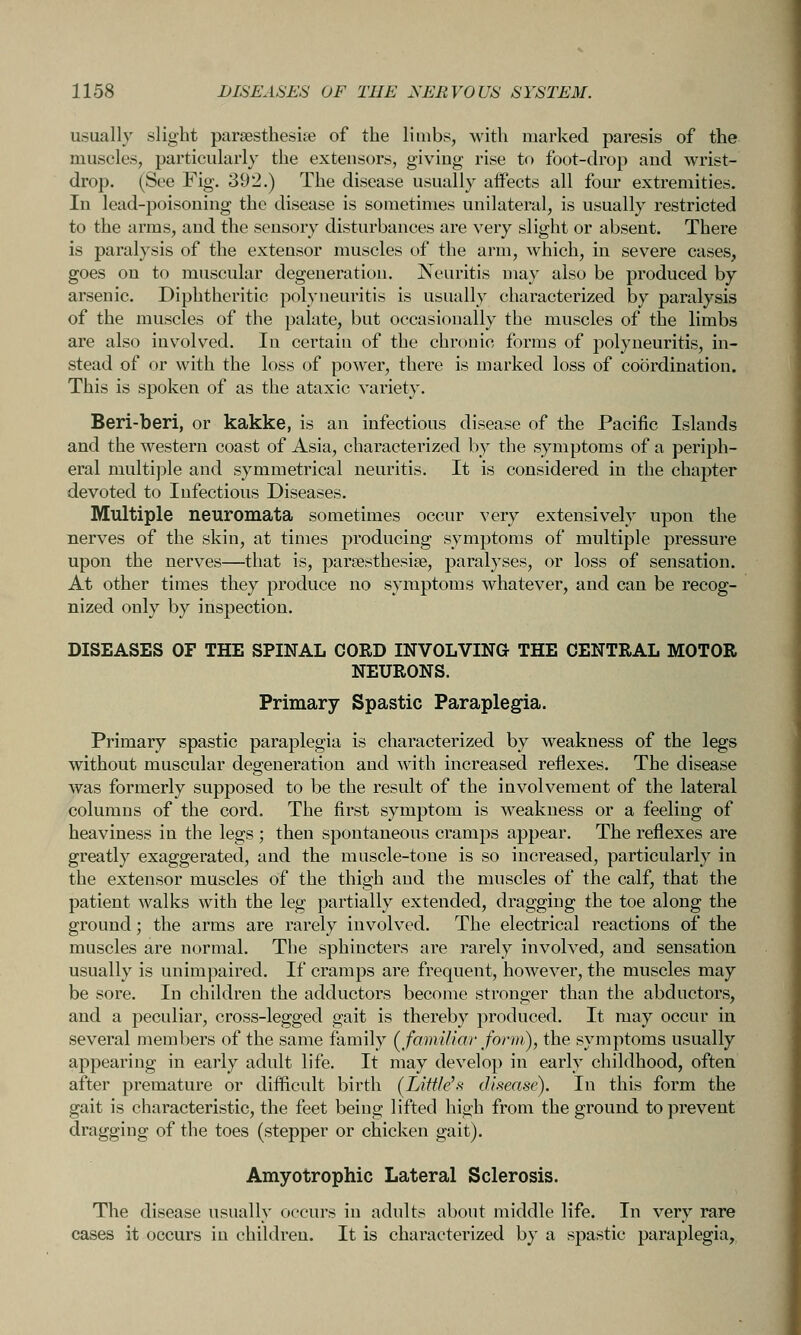 usually slight parsesthesi^e of the limbs, with marked paresis of the muscles, particularly the extensors, giving rise to foot-drop and wrist- drop. (See Fig. 392.) The disease usually aifects all four extremities. In lead-poisoning the disease is sometimes unilateral, is usually restricted to the arms, and the sensory disturbances are very slight or absent. There is paralysis of the extensor muscles of the arm, which, in severe cases, goes on to muscular degeneration. Neuritis may also be produced by arsenic. Diphtheritic polyneuritis is usually characterized by paralysis of the muscles of the palate, but occasionally the muscles of the limbs are also involved. In certain of the chronic forms of polyneuritis, in- stead of or with the loss of power, there is marked loss of coordination. This is spoken of as the ataxic variety. Beri-beri, or kakke, is an infectious disease of the Pacific Islands and the western coast of Asia, characterized by the symptoms of a periph- eral multi])]e and symmetrical neuritis. It is considered in the chapter devoted to Infectious Diseases. Multiple neuromata sometimes occur very extensively upon the nerves of the skin, at times producing symptoms of multiple pressure upon the nerves—that is, parsesthesise, paralyses, or loss of sensation. At other times they produce no symptoms whatever, and can be recog- nized only by inspection. DISEASES OF THE SPINAL CORD INVOLVING THE CENTRAL MOTOR NEURONS. Primary Spastic Paraplegia. Primary spastic paraplegia is characterized by weakness of the legs without muscular degeneration and with increased reflexes. The disease was formerly supposed to be the result of the involvement of the lateral columns of the cord. The first symptom is weakness or a feeling of heaviness in the legs ; then spontaneous cramps appear. The reflexes are greatly exaggerated, and the muscle-tone is so increased, particularly in the extensor muscles of the thigh and the muscles of the calf, that the patient walks with the leg partially extended, dragging the toe along the ground; the arms are rarely involved. The electrical reactions of the muscles are normal. The sphincters are rarely involved, and sensation usually is unimpaired. If cramps are frequent, however, the muscles may be sore. In children the adductors become stronger than the abductors, and a peculiar, cross-legged gait is thereby produced. It may occur in several members of the same family (^familiar fonii), the symptoms usually appearing in early adult life. It may develop in early childhood, often after premature or difficult birth [IJttleh disease). In this form the gait is characteristic, the feet being lifted high from the ground to prevent dragging of the toes (stepper or chicken gait). Amyotrophic Lateral Sclerosis. The disease usually occurs in adults about middle life. In very rare cases it occurs in children. It is characterized by a spastic paraplegia,