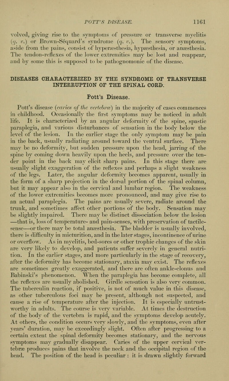 volved, giving rise to the syniptimis of pressure or transverse myelitis (7. r.) or Bro\vn-Sequar(.rs syndrome (ry. v.). The sensory symptoms, aside from the pains, consist of hyperesthesia, hypsesthesia, or anaesthesia. The tendon-reflexes of the lower extremities may be lost and reappear, and by some this is supposed to be pathognomonic of the disease. DISEASES CHARACTERIZED BY THE SYNDROME OF TRANSVERSE INTERRUPTION OF THE SPINAL CORD. Pott's Disease. Pott's disease (caries of the vertebrce) in the majority of cases commences in childhood. Occasionally the first symptoms may be noticed in adult life. It is characterized by an angular deformity of the spine, sj)astic paraplegia, and various disturbances of sensation in the body below the level of the lesion. In the earlier stage the only symptom may be pain in the back, usually radiating around toward the ventral surface. There may be no deformity, but sudden pressure upon the head, jarring of the spine by coming down heavily upon the heels, and pressure over the ten- der point in the back may elicit sharp pains. In this stage there are usually slight exaggeration of the reflexes and perhaps a slight weakness of the legs. Later, the angular deformity becomes apparent, usually in the form of a sharp projection in the dorsal portion of the spinal column,, but it may appear also in the cervical and lumbar region. The weakness of the lower extremities becomes more pronounced, and may give rise to an actual paraplegia. The pains are usually severe, radiate around the trunk, and sometimes aifect other portions of the body. Sensation may be slightly impaired. There may be distinct dissociation below the lesion —that is, loss of temperature- and pain-senses, with preservation of tactile- sense—or there may be total anaesthesia. The bladder is usually involved, there is difficulty in micturition, and in the later stages, incontinence of urine or overfow. As in myelitis, bed-sores or other trophic changes of the skin are very likely to develop, and patients suffer severely in general nutri- tion. In the earlier stages, and more particularly in the stage of recovery, after the deformity has become stationary, ataxia may exist. The reflexes are sometimes greatly exaggerated, and there are often ankle-clonus and Babinski's phenomenon. When the paraplegia has become complete, all the reflexes are usually abolished. Girdle sensation is also very common. The tuberculin reaction, if positive, is not of much value in this disease, as other tuberculous foci may be present, although not suspected, and cause a rise of temperature after the injection. It is especially untrust- worthy in adults. The course is very variable. At times the destruction of the body of the vertebra is rapid, and the symptoms develop acutely. At others, the condition occurs vers- slowly, and the symptoms, even after years' duration, may be exceedingly slight. Often after progressing to a certain extent the spinal deformity becomes stationary, and the nervous symptoms may gradually disappear. Caries of the upper cervical ver- tebrae pi'oduces pains that involve the neck and the occipital region of the head. The position of the head is peculiar : it is drawn slightly forward