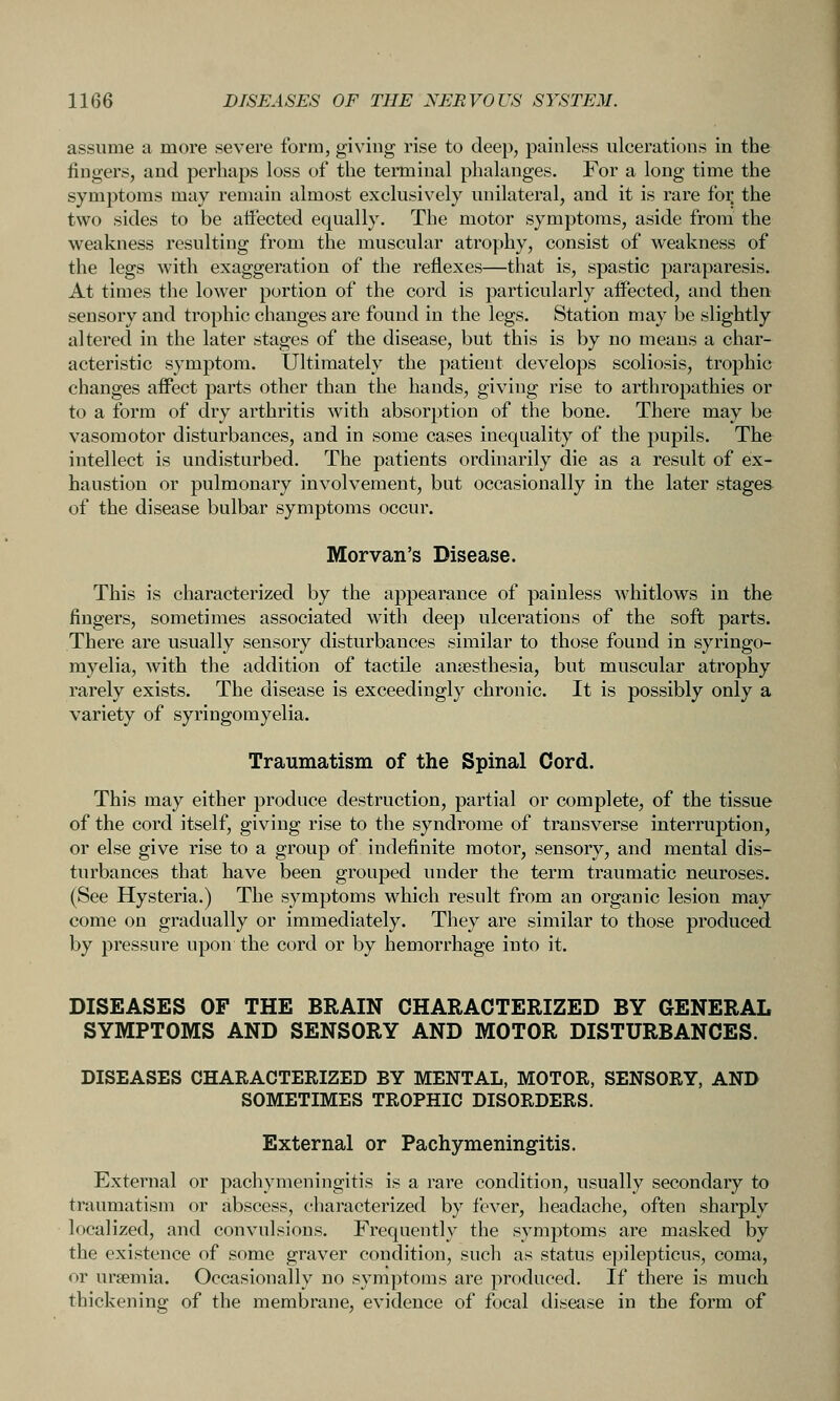 assume a more severe form, giving rise to deep, painless ulcerations in the fingers, and perhaps loss of the terminal phalanges. For a long time the symptoms may remain almost exclusively unilateral, and it is rare foi; the two sides to be affected equally. The motor symptoms, aside from the weakness resulting from the muscular atroy)hy, consist of weakness of the legs with exaggeration of the reflexes—that is, spastic paraparesis. At times the lower portion of the cord is particularly affected, and then sensory and trophic changes are found in the legs. Station may be slightly altered in the later stages of the disease, but this is by no means a char- acteristic symptom. Ultimately the patient develops scoliosis, trophic changes affect parts other than the hands, giving rise to arthropathies or to a form of dry arthritis with absorption of the bone. There may be vasomotor disturbances, and in some cases inequality of the pupils. The intellect is undisturbed. The patients ordinarily die as a result of ex- haustion or pulmonary involvement, but occasionally in the later stages of the disease bulbar symptoms occur. Morvan's Disease. This is characterized by the appearance of painless whitlows in the fingers, sometimes associated with deep ulcerations of the soft parts. There are usually sensory disturbances similar to those found in syringo- myelia, with the addition of tactile anaesthesia, but muscular atrophy rarely exists. The disease is exceedingly chronic. It is possibly only a variety of syringomyelia. Traumatism of the Spinal Cord. This may either produce destruction, partial or complete, of the tissue of the cord itself, giving rise to the syndrome of transverse interruption, or else give rise to a group of indefinite motor, sensory, and mental dis- turbances that have been grouped under the term traumatic neuroses. (See Hysteria.) The symptoms which result from an organic lesion may come on gradually or immediately. They are similar to those produced by pressure upon the cord or by hemorrhage into it. DISEASES OF THE BRAIN CHARACTERIZED BY GENERAL SYMPTOMS AND SENSORY AND MOTOR DISTURBANCES. DISEASES CHARACTERIZED BY MENTAL, MOTOR, SENSORY, AND SOMETIMES TROPHIC DISORDERS. External or Pachymeningitis. External or pachymeningitis is a rare condition, usually secondary to traumatism or abscess, characterized by fever, headache, often sharply localized, and convulsions. Frequently the symptoms are masked by the existence of some graver condition, such as status epilepticus, coma, or uraemia. Occasionally no symptoms are produced. If there is much thickenino; of the membrane, evidence of focal disease in the form of