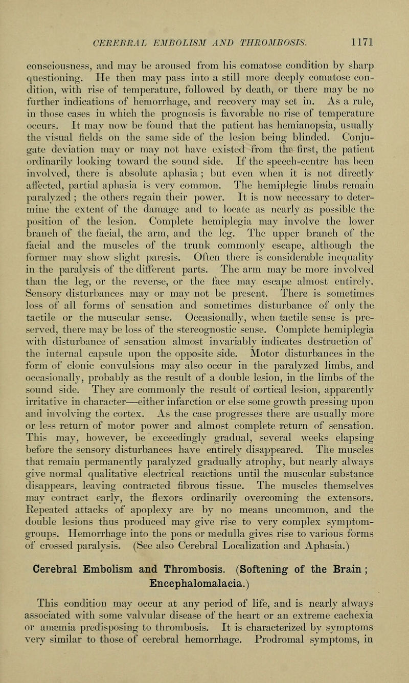 consciousness, and may be aroused from liis comatose condition by sharp questioning-. He then may pass into a still more deeply comatose con- dition, with rise of temperature, followed by death, or there may be no further indications of hemorrhage, and recovery may set in. As a rule, in those cases in which the prognosis is favorable no rise of temperature occurs. It may now be found that the patient has hemianopsia, usually the visual fields on the same side of the lesion being blinded. Conju- gate deviation may or may not have existed from the first, the patient ordinarily looking toward the sound side. If the speech-centre has been involved, there is absolute aphasia ; but even when it is not directly affected, partial aphasia is very common. The hemiplegic limbs remain paralyzed ; tlie others regain their power. It is now necessary to deter- mine the extent of the damage and to locate as nearly as possible the position of the lesion. Complete hemiplegia may involve the lower branch of the facial, the arm, and the leg. The upper branch of the facial and the muscles of the trunk commonly escape, although the former may show slight paresis. Often there is considerable inequality in the paralysis of the different parts. The arm may be more involved than the leg, or the reverse, or the face may escape almost entirely. Sensory disturbances may or may not be present. There is sometimes loss of all forms of sensation and sometimes disturbance of only the tactile or the muscular sense. Occasionally, when tactile sense is pre- served, there may be loss of the stereognostic sense. Complete hemiplegia with disturbance of sensation almost invariably indicates destruction of the internal capsule upon the opposite side. Motor disturbances in the form of clonic convulsions may also occur in the paralyzed limbs, and occasionally, probably as the result of a double lesion, in the limbs of the sound side. They are commonly the result of cortical lesion, apparently irritative in character—either infarction or else some growth pressing upon and involving the cortex. As the case progresses there are usually more or less return of motor power and almost complete return of sensation. This may, however, be exceedingly gradual, several weeks elapsing before the sensory disturbances have entirely disappeared. The muscles that remain permanently paralyzed gradually atrophy, but nearly always give normal qualitative electrical reactions until the muscular substance disappears, leaving contracted fibrous tissue. The muscles themselves may contract early, the flexors ordinarily overcoming the extensors. Repeated attacks of apoplexy are by no means uncommon, and the double lesions thus produced may give rise to very complex symptom- groups. Hemorrhage into the pons or medulla gives rise to various forms of crossed paralysis. (See also Cerebral Localization and Aphasia.) Cerebral Embolism and Thrombosis. (Softening of the Brain; Encephalomalacia.) This condition may occur at any period of life, and is nearly always associated with some valvular disease of the heart or an extreme cachexia or anaemia predisposing to thrombosis. It is characterized by symptoms very similar to those of cerebral hemorrhage. Prodromal symptoms, in