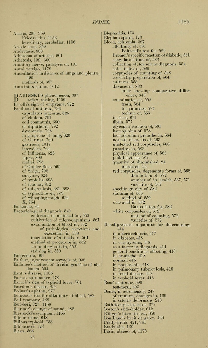 Ataxia. 20(5. ooO Friodififhs, 1 loti heroclitary, cerobellai', 1156 Ataxu' state, o5i) Atelei-tasis, 888 Atheroina of arteries, SHil Athetosis, 199, :W0 Auditory nerve, paralysis of, 191 Aui-al vertigo, 1178 Auseiiltation in diseases of huit-sand pleura^, 490 methods of, .')S7 Anto-intoxieation, 1012 BABINSKI'S phenomenon, 307 reflex, testing, 1159 Eaeelli's sign of empyema, 922 Baeilhis of anthrax, 7o6 eapsulatus mucosas, 626 of cholera, 797 coli communis, 680 of diphtheria, 792 dysenteria?, 798 in gangrene of lung, 620 of Giirtner, 760 gastricus, 1017 icteroides, 764 of influenza, 626 lepra?, 808 mallei, 795 of Oppler Boas, 595 of Shiga, 798 smegmie, 624 of syphilis, 693 of tetanus, 812 of tuberculosis, 681, 693 of typhoid fever, 759 of whooping-cough, 626 X, 764 Backache, 94 Bacteriological diagnosis, 549 collection of material for, 552 cultivation of micro-organisms, 561 examination of blood in, 552 of pathological secretions and excretions in, 558 inoculation of animals in, 561 method of procedure in, 552 serum diagnosis in, 552 staining in, 559 Bacteriuria, 661 Balfour, ingravescent asystole of, 938 Ballance's method of dividin gsurface of ab- domen, 504 Banti's disease, 1105 Barnes' spirometer, 478 Baruch's sign of typhoid fever, 761 Basedow's disease, 852 Bednar's aphthae, 977 Behrend's test for alkalinity of blood, 582 Bell tympany, 488 Beri-beri, 727, 1158 Biermer's change of sound, 488 Biemacki's symptom, 1155 Bile in urine. 648 Bilious Typhoid, 735 Biliousness, 123 Blasts, 568 75 Blej)haritis, 173 ]]lcpliarospasm, 173 Blood, achromia, 567 alkalinity of, 581 Behrend's test for, 582 Bremer's specilic reaction of diabetic, 581 ct)agulation-time of, 583 collet'ting of, I'oi' sci'um diagnosis, 554 color index of, 580 corpuscles oJ', counting of, 568 cover-slip preparation of, 564 cultures, 558 diseases of, 833 table showing comparative differ^ ences, 843 examination of, 552 fresh, 564 for parasites, 574 technic of, 563 in feces, 671 flbrin, 577 glycogen reaction of, 581 htemoglobin of, 578 hfemokonium granules in, 564 normal, elements of, 563 nucleated red corpuscles, 568 parasites in, 583 physical ajipearance of, 563 poikilocytosis, 567 quantity of, diminished, 24 increased, 24 red corpuscles, degenerate forms of, 568 diminution of, 572 number of, in health, 567, 571 ^'arieties of, 567 specific gravity of, 582 staining of, 565 method of, 559 uric acid in, 582 Garrod's test for, 582 white corpuscles of, 572 method of counting, 572 varieties of, 572 Blood-pressure, appai'atus for determining, 414 in arteriosclei'osis, 417 in diabetes, 418 in emphysema, 418 as a factor in diagnosis, 414 general conditions afl'ecting, 416 in headache, 418 normal, 416 in pneumonia, 418 in pulmonary tuberculosis, 418 in renal disease, 418 in typhoid fever, 418 Boas' aspirator, 590 test-meal, 603 Bones, in acromegaly, 247 j of cranium, changes in, 169 i in osteitis deformans, 248 Bothriocephalus latus, 677 Boston's slide-holder, 612 Bottger's bismuth test, 650 Bouillaud's bruit de galop, 439 Bradvcardia, 421, 941 BradVlalia, 139 Brain, abscess of, 1173