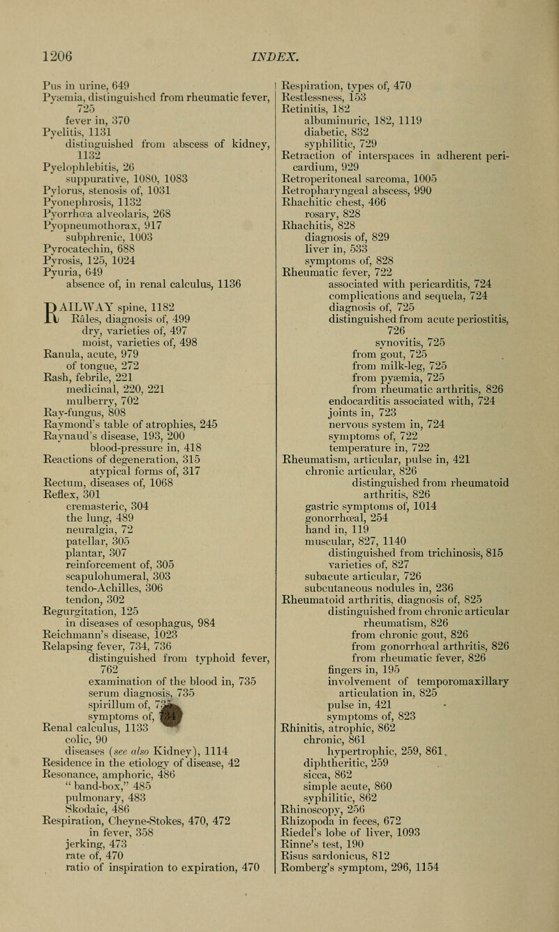 Pus in urine, 649 Pyiemia, distinguished from rheumatic fever, 725 fever in, 370 Pyelitis, 1131 distinguished from abscess of kidney, 1132 Pyelophlebitis, 20 suppurative, 1080, 1083 Pylorus, stenosis of, 1031 Pyonephrosis, 1132 Pyorrhoea alveolaris, 268 Pyopneumothorax, 917 subphrenic, 1003 Pyrocatechin, 688 Pyrosis, 125, 1024 Pyuria, 649 absence of, in renal calculus, 1136 RAILWAY spine, 1182 Rales, diagnosis of, 499 dry, varieties of, 497 moist, varieties of, 498 Kanula, acute, 979 of tongue, 272 Rash, febrile, 221 medicinal, 220, 221 mulberry, 702 Ray-fungus, 808 Raymond's table of atrophies, 245 Raynaud's disease, 193, 200 blood-pressure in, 418 Reactions of degeneration, 315 atypical forms of, 317 Rectum, diseases of, 1068 Reflex, 301 cremasteric, 304 the lung, 489 neuralgia, 72 patellar, 305 plantar, 307 reinforcement of, 305 scajDulohumeral, 303 tendo-Achilles, 306 tendon, 302 Regurgitation, 125 in diseases of cesophagus, 984 Reichmann's disease, 1023 Relapsing fever, 734, 736 distinguished from tvphoid fever, 762 examination of the blood in, 735 serum diagnosis, 735 spirillum of, 7^^^ symptoms of, '^V Renal calculus, 1133 ^W colic, 90 diseases (see also Kidney), 1114 Residence in the etiology of disease, 42 Resonance, amphoric, 486  band-box, 485 pulmonary, 483 Skodaic, 486 Respiration, Cheyne-Stokes, 470, 472 in fever, 358 jerking, 473 rate of, 470 i-atio of inspiration to expiration, 470 Respiration, types of, 470 Restlessness, 153 Retinitis, 182 albuminuric, 182, 1119 diabetic, 832 syphilitic, 729 Retraction of interspaces in adherent peri- cardium, 929 Retroperitoneal sarcoma, 1005 Retropharyngeal abscess, 990 Rhachitic chest, 466 rosary, 828 Rhachitis, 828 diagnosis of, 829 liver in, 533 symptoms of, 828 Rheumatic fever, 722 associated with pericarditis, 724 complications and sequela, 724 diagnosis of, 725 distinguished from acute periostitis, 726 synovitis, 725 from gout, 725 from milk-leg, 725 from pyaemia, 725 from rheumatic arthritis, 826 endocarditis associated with, 724 joints in, 723 nervous system in, 724 symptoms of, 722 temperature in, 722 Rheumatism, articular, pulse in, 421 chronic articular, 826 distinguished from rheumatoid arthritis, 826 gastric symptoms of, 1014 gonorrhoeal, 254 hand in, 119 muscular, 827, 1140 distinguished from trichinosis, 815 varieties of, 827 subacute articular, 726 subcutaneous nodules in, 236 Rheumatoid arthritis, diagnosis of, 825 distinguished from chronic articular rheumatism, 826 from chronic gout, 826 from gonorrhoeal arthritis, 826 from rheumatic fever, 826 fingers in, 195 involvement of temporomaxillary articulation in, 825 pulse in, 421 symptoms of, 823 Rhinitis, atrophic, 862 chronic, 861 hypertrophic, 259, 861. diphtheritic, 259 sicca, 862 simple acute, 860 syphilitic, 862 Rhinoscopy, 256 Rhizopoda in feces, 672 Riedel's lobe of liver, 1093 Rinne's test, 190 Risus sardonicus, 812 Romberg's symptom, 296, 1154