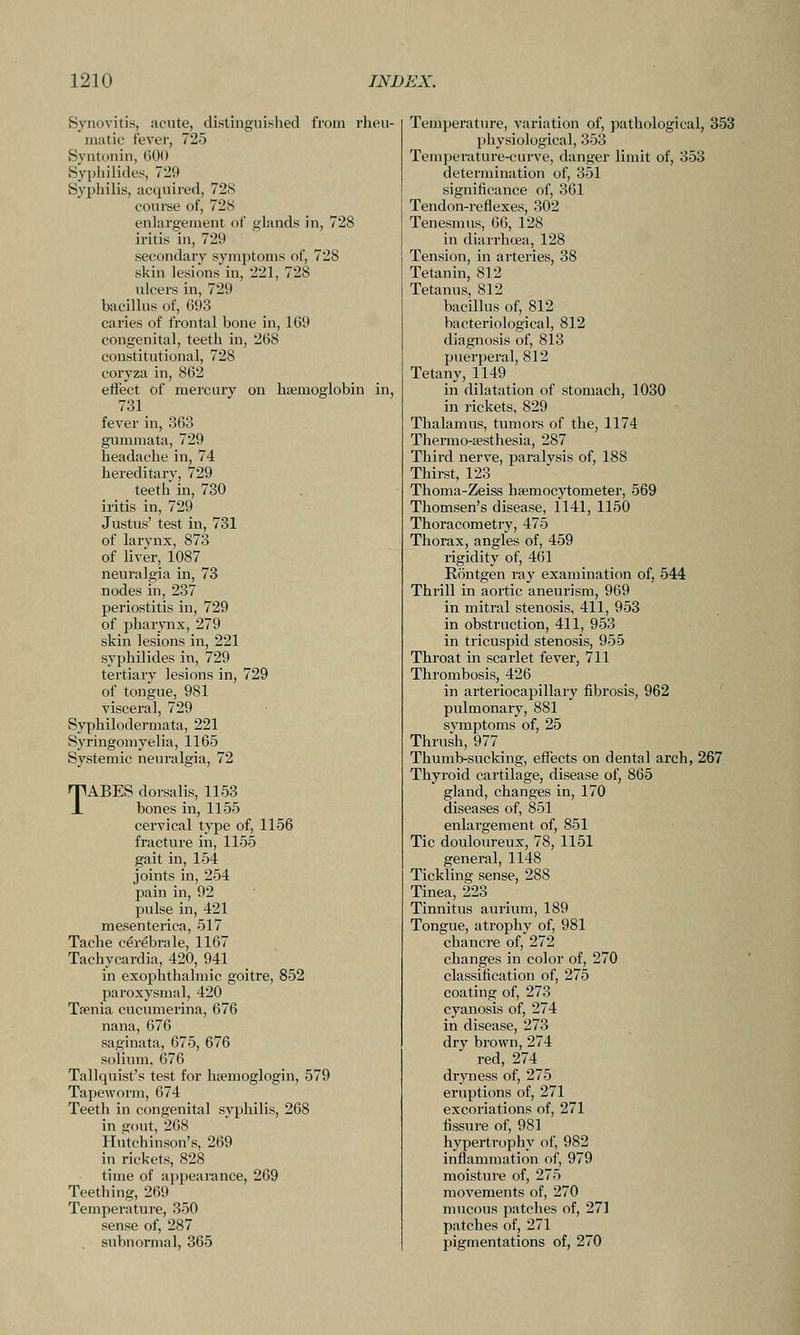 Synovitis, acute, distinguished from rheu- matic fever, 725 Syntonin, 600 Syphilides, 729 Syphilis, acquired, 728 course of, 728 enlargement of glands in, 728 iritis in, 729 secondary symptoms of, 728 skin lesions in, 221, 728 ulcers in, 729 bacillus of, 693 caries of frontal bone in, 109 congenital, teeth in, 268 constitutional, 728 coryza in, 862 eifect of mercury on haemoglobin in, 731 fever in, 363 gummata, 729 headache in, 74 hereditary, 729 teeth in, 730 iritis in, 729 Justus' test in, 731 of larynx, 873 of liver, 1087 neuralgia in, 73 nodes in, 237 periostitis in, 729 of pharynx, 279 skin lesions in, 221 syphilides in, 729 tertiary lesions in, 729 of tongue, 981 visceral, 729 Syphilodermata, 221 Syringomyelia, 1165 Systemic neuralgia, 72 TABES dorsalis, 1153 bones in, 1155 cervical type of, 1156 fracture in, 1155 gait in, 154 joints in, 254 pain in, 92 pulse in, 421 mesenterica, 517 Tache cerebrale, 1167 Tachycardia, 420, 941 in exophthalmic goitre, 852 paroxysmal, 420 Tffinia cucumerina, 676 nana, 676 saginata, 675, 676 solium. 676 Tallquist's test for hsemoglogin, 579 Tapeworm, 674 Teeth in congenital syphilis, 268 in gout, 268 Hutchinson's, 269 in rickets, 828 time of appearance, 269 Teething, 269 Temperature, 350 sense of, 287 subnormal, 365 Temperature, variation of, pathological, 353 physiological, 353 Temperature-curve, danger limit of, 353 determination of, 351 significance of, 361 Tendon-reflexes, 302 Tenesmus, 66, 128 in diarrhoea, 128 Tension, in arteries, 38 Tetanin, 812 Tetanus, 812 bacillus of, 812 bacteriological, 812 diagnosis of, 813 puerperal, 812 Tetany, 1149 _ in dilatation of stomach, 1030 in rickets, 829 Thalamus, tumors of the, 1174 Therrao-sesthesia, 287 Third nerve, paralysis of, 188 Thirst, 123 Thoma-Zeiss hsemocytometer, 569 Thomsen's disease, 1141, 1150 Thoracoraetry, 475 Thorax, angles of, 459 rigidity of, 461 Rontgen ray examination of, 544 Thrill in aortic aneurism, 969 in mitral stenosis, 411, 953 in obstruction, 411, 953 in tricuspid stenosis, 955 Throat in scarlet fever, 711 Thrombosis, 426 in arteriocapillary fibrosis, 962 pulmonary, 881 svmptoms of, 25 Thrush, 977 Thumb-sucking, effects on dental arch, 267 Thyroid cartilage, disease of, 865 gland, changes in, 170 diseases of, 851 enlargement of, 851 Tic douloureux, 78, 1151 general, 1148 Tickling sense, 288 Tinea, 223 Tinnitus aurium, 189 Tongue, atrophy of, 981 chancre of, 272 changes in color of, 270 classification of, 275 coating of, 273 cyanosis of, 274 in disease, 273 dry brown, 274 red, 274^ dryness of, 275 eruptions of, 271 excoriations of, 271 fissure of, 981 hypertrophy of, 982 inflammation of, 979 moisture of, 275 movements of, 270 mucous patches of, 271 patches of, 271 pigmentations of, 270