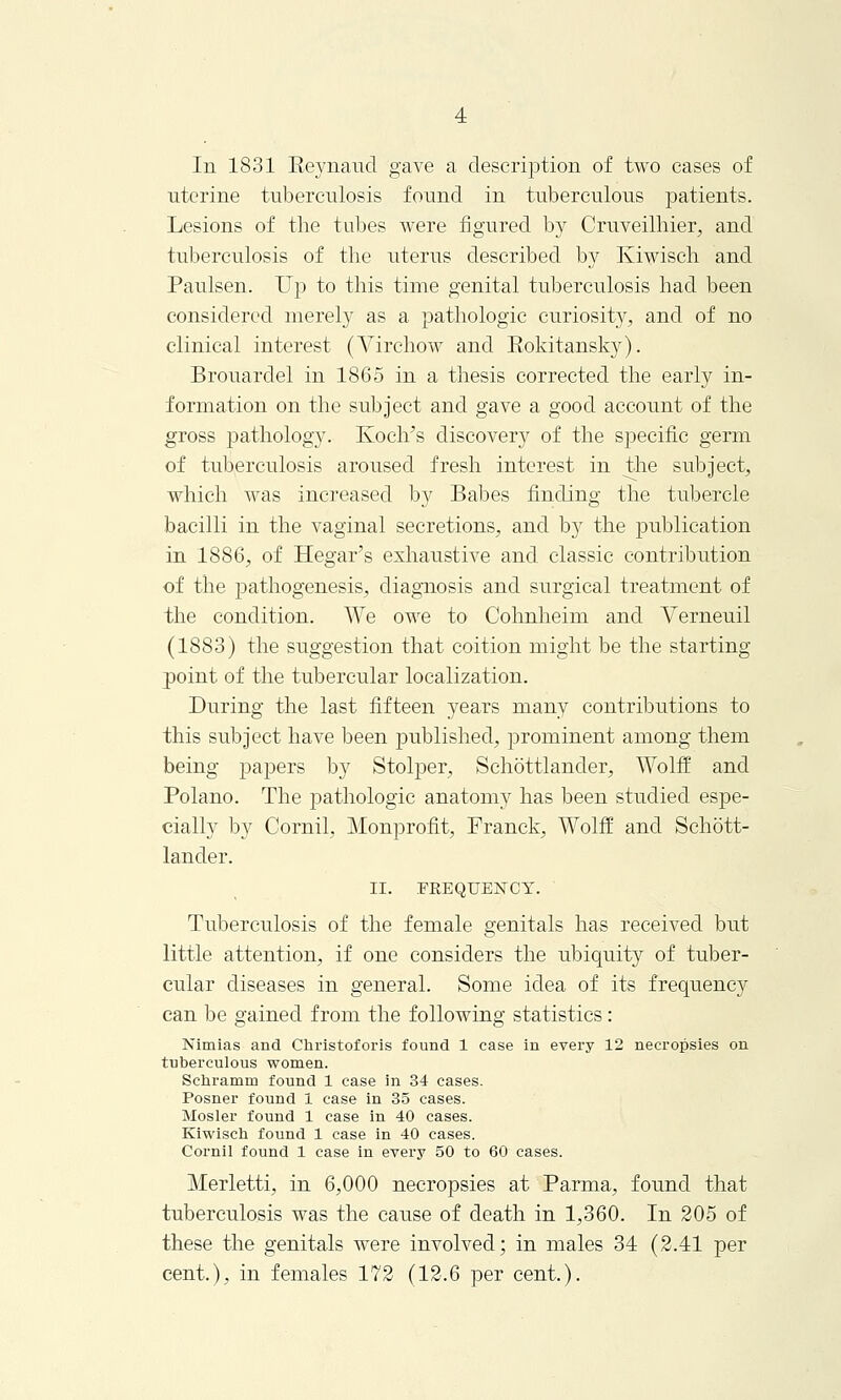 In 1831 Eeynaud gave a description of two cases of uterine tuberculosis found in tuberculous patients. Lesions of the tubes were figured by Cruveilhier, and tuberculosis of the uterus described by Kiwisch and Paulsen. Up to this time genital tuberculosis had been considered merely as a pathologic curiosity, and of no clinical interest (Virchow and Eokitansky). Brouarclel in 1865 in a thesis corrected the early in- formation on the subject and gave a good account of the gross pathology. Koch's discover}*- of the specific germ of tuberculosis aroused fresh interest in the subject, which was increased by Babes finding the tubercle bacilli in the vaginal secretions, and by the publication in 1886, of Hegar's exhaustive and classic contribution of the pathogenesis, diagnosis and surgical treatment of the condition. We owe to Cohnheim and Verneuil (1883) the suggestion that coition might be the starting point, of the tubercular localization. During the last fifteen years many contributions to this subject have been published, prominent among them being papers by Stolper, Schottlander, Wolff and Polano. The pathologic anatomy has been studied espe- cially by Cornil, Monprofit, Franck, Wolff and Schott- lander. II. FREQUENCY. Tuberculosis of the female genitals has received but little attention, if one considers the ubiquity of tuber- cular diseases in general. Some idea of its frequency can be gained from the following statistics: Nimias and Christoforis found 1 case in every 12 necropsies on tuberculous women. Schramm found 1 case in 34 cases. Posner found 1 case in 35 cases. Mosler found 1 case in 40 cases. Kiwisch found 1 case in 40 cases. Cornil found 1 case in every 50 to 60 cases. Merletti, in 6,000 necropsies at Parma, found that tuberculosis was the cause of death in 1,360. In 205 of these the genitals were involved; in males 34 (2.41 per cent.), in females 172 (12.6 per cent.).