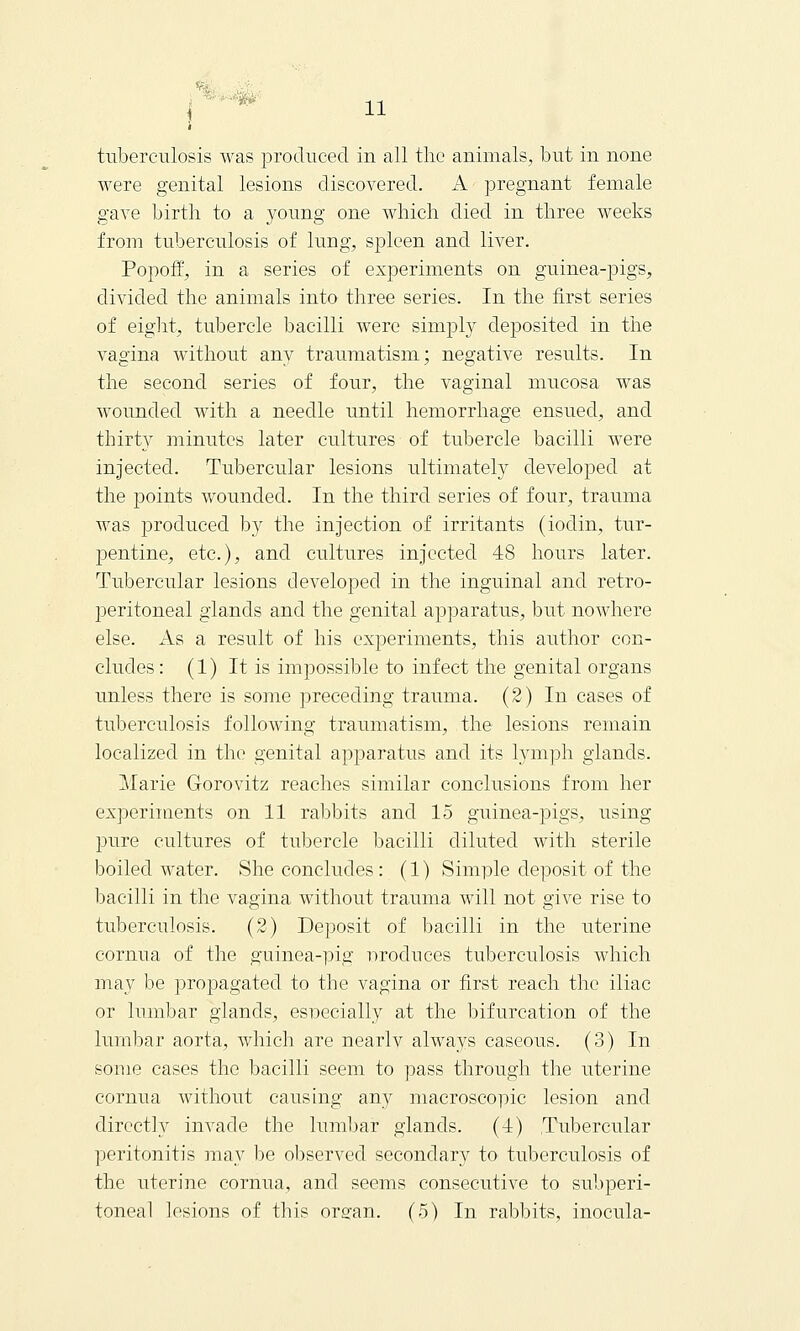 i tuberculosis was produced in all the animals, but in none were genital lesions discovered. A pregnant female gave birth to a young one which died in three weeks from tuberculosis of lung, spleen and liver. Popoff, in a series of experiments on guinea-pigs, divided the animals into three series. In the first series of eight, tubercle bacilli were simply deposited in the vagina without any traumatism; negative results. In the second series of four, the vaginal mucosa was wounded with a needle until hemorrhage ensued, and thirt}^ minutes later cultures of tubercle bacilli were injected. Tubercular lesions ultimately developed at the points wounded. In the third series of four, trauma was produced hj the injection of irritants (iodin, tur- pentine, etc.), and cultures injected 48 hours later. Tubercular lesions developed in the inguinal and retro- peritoneal glands and the genital apparatus, but nowhere else. As a result of his experiments, this author con- cludes : (1) It is impossible to infect the genital organs unless there is some preceding trauma. (2) In cases of tuberculosis following traumatism, the lesions remain localized in the genital apparatus and its lymph glands. Marie Gorovitz reaches similar conclusions from her experiments on 11 rabbits and 15 guinea-pigs, using pure cultures of tubercle bacilli diluted with sterile boiled water. She concludes: (1) Simple deposit of the bacilli in the vagina without trauma will not give rise to tuberculosis. (2) Deposit of bacilli in the uterine cornua of the guinea-pig nrodnces tuberculosis which may be propagated to the vagina or first reach the iliac or lumbar glands, especially at the bifurcation of the lumbar aorta, which are nearlv always caseous. (3) In some cases the bacilli seem to pass through the uterine cornua without causing any macroscopic lesion and directly invade the lumbar glands. (1) Tubercular peritonitis may be observed secondary to tuberculosis of the uterine cornua, and seems consecutive to subperi-