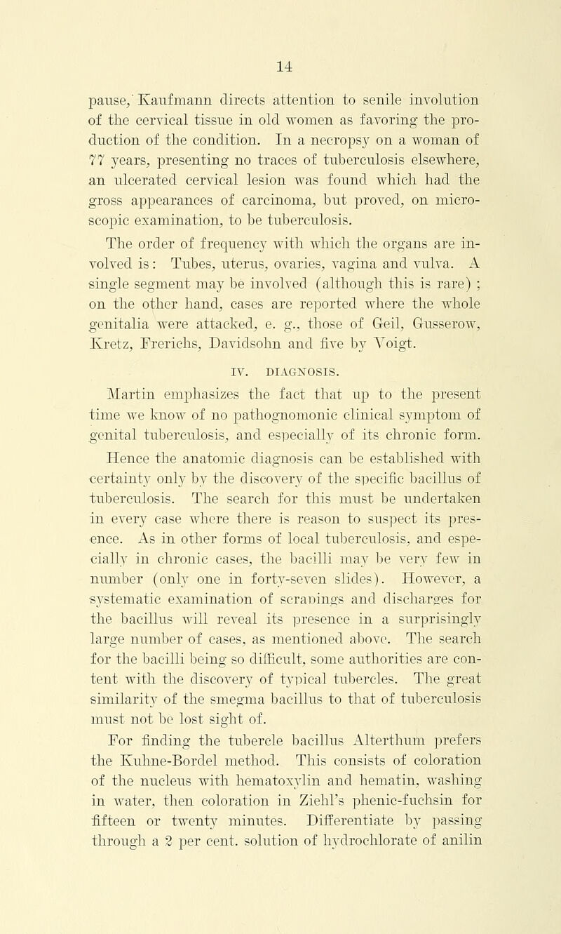 pause/ Kaufmann directs attention to senile involution of the cervical tissue in old women as favoring the pro- duction of the condition. In a necropsy on a woman of 77 years, presenting no traces of tuberculosis elsewhere, an ulcerated cervical lesion was found which had the gross appearances of carcinoma, but proved, on micro- scopic examination, to be tuberculosis. The order of frequency with which the organs are in- volved is: Tubes, uterus, ovaries, vagina and vulva. A single segment may be involved (although this is rare) ; on the other hand, cases are reported where the whole genitalia were attacked, e. g., those of Geil, G-usserow, Kretz, Frerichs, Davidsohn and five by Voigt, IV. DIAGNOSIS. Martin emphasizes the fact that up to the present time we know of no pathognomonic clinical symptom of genital tuberculosis, and especially of its chronic form. Hence the anatomic diagnosis can be established with certainty only by the discovery of the specific bacillus of tuberculosis. The search for this must be undertaken in every case where there is reason to suspect its pres- ence. As in other forms of local tuberculosis, and espe- cially in chronic cases, the bacilli may be very few in number (only one in forty-seven slides). However, a systematic examination of scranings and discharges for the bacillus will reveal its presence in a surprisingly large number of cases, as mentioned above. The search for the bacilli being so difficult, some authorities are con- tent with the discovery of typical tubercles. The great similarity of the smegma bacillus to that of tuberculosis must not be lost sight of. For finding the tubercle bacillus Alterthum prefers the Kuhne-Bordel method. This consists of coloration of the nucleus with hematoxylin and hematin, washing in water, then coloration in Ziehl's phenic-fuchsin for fifteen or twenty minutes. Differentiate by passing through a 2 per cent, solution of hydrochlorate of anilin