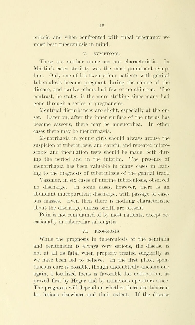 culosis, and when confronted with tubal pregnancy we must bear tuberculosis in mind. v. SYMPTOMS. These are neither numerous nor characteristic. In Martin's cases sterility was the most prominent symp- tom. Only one of his twenty-four patients with genital tuberculosis became pregnant during the course of the disease, and twelve others had few or no children. The contrast, he states, is the more striking since many had gone through a series of pregnancies. Mentrual disturbances are slight, especially at the on- set. Later on, after the inner surface of the uterus has become caseous, there may be amenorrhea. In other cases there may be menorrhagia. Menorrhagia in young girls should always arouse the suspicion of tuberculosis, and careful and repeated micro- scopic and inoculation tests should be made, both dur- ing the period and in the interim. The presence of menorrhagia has been valuable in many cases in lead- ing to the diagnosis of tuberculosis of the genital tract. Vassmer, in six cases of uterine tuberculosis, observed no discharge. In some cases, however, there is an abundant mucopurulent discharge, with passage of case- ous masses. Even then there is nothing characteristic about the discharge, unless bacilli are present. Pain is not complained of by most patients, except oc- casionally in tubercular salpingitis. VI. PKOGN'OSIS. While the prognosis in tuberculosis of the genitalia and peritoneum is always verv serious, the disease is not at all as fatal when properly treated surgically as Ave have been led to believe. In the first place, spon- taneous cure is possible, though undoubtedly uncommon; again, a localized focus is favorable for extirpation, as proved first by Hegar and by numerous operators since. The prognosis will depend on whether there are tubercu- lar lesions elsewhere and their extent. If the disease