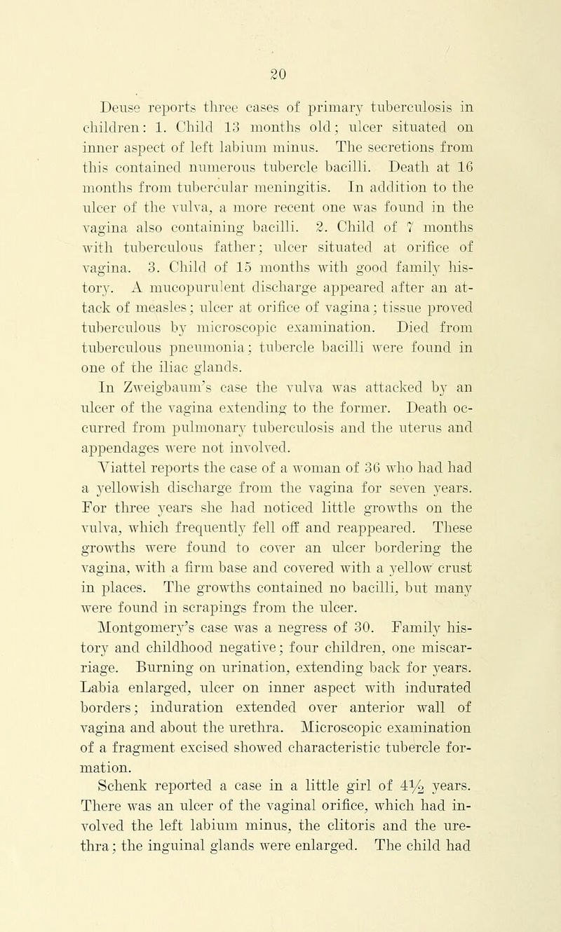 Deuse reports three cases of primary tuberculosis in children: 1. Child 13 months old; ulcer situated on inner aspect of left labium minus. The secretions from this contained numerous tubercle bacilli. Death at 16 months from tubercular meningitis. In addition to the ulcer of the vulva, a more recent one was found in the vagina also containing bacilli. 2. Child of 7 months with tuberculous father; ulcer situated at orifice of vagina. 3. Child of 15 months with good family his- tory. A mucopurident discharge appeared after an at- tack of measles; ulcer at orifice of vagina; tissue proved tuberculous by microscopic examination. Died from tuberculous pneumonia; tubercle bacilli were found in one of the iliac glands. In Zweigbaunrs case the vulva was attacked by an ulcer of the vagina extending to the former. Death oc- curred from pulmonary tuberculosis and the uterus and appendages were not involved. Yiattel reports the case of a woman of 36 who had had a yellowish discharge from the vagina for seven years. For three years she had noticed little growths on the vulva, which frequently fell off and reappeared. These growths were found to cover an ulcer bordering the vagina, with a firm base and covered with a yellow crust in places. The growths contained no bacilli, but many were found in scrapings from the ulcer. Montgomery's case was a negress of 30. Family his- tory and childhood negative; four children, one miscar- riage. Burning on urination, extending back for years. Labia enlarged, ulcer on inner aspect with indurated borders; induration extended over anterior wall of vagina and about the urethra. Microscopic examination of a fragment excised showed characteristic tubercle for- mation. Schenk reported a case in a little girl of 4% years. There was an ulcer of the vaginal orifice, which had in- volved the left labium minus, the clitoris and the ure- thra ; the inguinal glands were enlarged. The child had