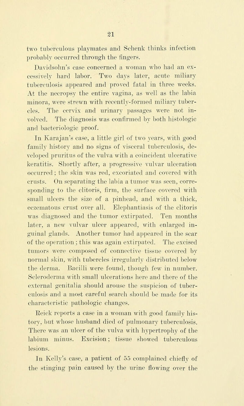 two tuberculous playmates and Schenk thinks infection probably occurred through the fingers. Davidsohn's case concerned a woman who had an ex- cessively hard labor. Two days later, acute miliary tuberculosis appeared and proved fatal in three weeks. At the necropsy the entire vagina, as well as the labia minora, were strewn with recently-formed miliary tuber- cles. The cervix and urinary passages were not in- volved. The diagnosis was confirmed by both histologic and bacteriologic proof. In Karajan's case, a little girl of two years, with good family history and no signs of visceral tuberculosis, de- veloped pruritus of the vulva with a coincident ulcerative keratitis. Shortly after, a progressive vulvar ulceration occurred; the skin was red, excoriated and covered with crusts. On separating the labia a tumor was seen, corre- sponding to the clitoris, firm, the surface covered with small ulcers the size of a pinhead, and with a thick, eczematous crust over all. Elephantiasis of the clitoris was diagnosed and the tumor extirpated. Ten months later, a new vulvar ulcer appeared, with enlarged in- guinal glands. Another tumor had appeared in the scar of the operation; this was again extirpated. The excised tumors were composed of connective tissue covered by normal skin, with tubercles irregularly distributed below the derma. Bacilli were found, though few in number. Scleroderma with small ulcerations here and there of the external genitalia should arouse the suspicion of tuber- cuLosis and a most careful search should be made for its characteristic pathologic changes. Beick reports a case in a woman with good family his- tory, but whose husband died of pulmonary tuberculosis. There was an ulcer of the vulva with hypertrophy of the labium minus. Excision; tissue showed tuberculous lesions. In Kelly's case, a patient of 55 complained chiefly of the stinging pain caused by the urine flowing over the