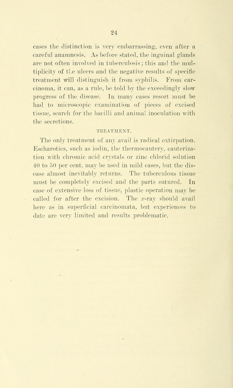 cases the distinction is very embarrassing, even after a careful anamnesis. As before stated, the inguinal glands are not often involved in tuberculosis; this and the mul- tiplicity of the ulcers and the negative results of specific treatment will distinguish it from syphilis. From car- cinoma, it can, as a rule, be told by the exceedingly slow progress of the disease. In many cases resort must be had to microscopic examination of pieces of excised tissue, search for the bacilli and animal inoculation with the secretions. TREATMENT. The only treatment of any avail is radical extirpation. Escharotics, such as iodin, the thermocautery, cauteriza- tion with chromic acid crystals or zinc chlorid solution 40 to 50 per cent, may be used in mild cases, but the dis- ease almost inevitably returns. The tuberculous tissue must be completely excised and the parts sutured. In case of extensive loss of tissue, plastic operation may be called for after the excision. The .r-ray should avail here as in superficial carcinomata, but experiences to date are very limited and results problematic.