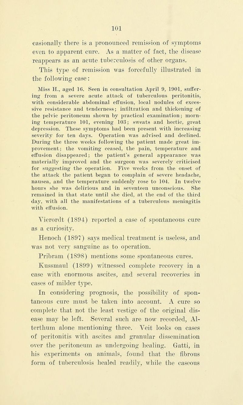 casionally there is a pronounced remission of symptoms even to apparent cure. As a matter of fact, the disease reappears as an acute tuberculosis of other organs. This type of remission was forcefully illustrated in the following case: Miss H., aged 16. Seen in consultation April 9, 1901, suffer- ing from a severe acute attack of tuberculous peritonitis, with considerable abdominal effusion, local nodules of exces- sive resistance and tenderness; infiltration and thickening of the pelvic peritoneum shown by practical examination; morn- ing temperature 101, evening 103; sweats and hectic, great depression. These symptoms had been present with increasing severity for ten days. Operation was advised and declined. During the three weeks following the patient made great im- provement; the vomiting ceased, the pain, temperature and effusion disappeared; the patient's general appearance was materially improved and the surgeon was severely criticised for suggesting the operation. Five weeks from the onset of the attack the patient began to complain of severe headache, nausea, and the temperature suddenly rose to 104. In twelve hours she was delirious and in seventeen unconscious. She remained in that state until she died, at the end of the third day, with all the manifestations of a tuberculous meningitis with effusion. Vierordt (1891) reported a case of spontaneous cure as a curiosity. Henoch (1897) says medical treatment is useless, and was not very sanguine as to operation. Pribram (1898) mentions some spontaneous cures. Kussmaul (1899) witnessed complete recovery in a case with enormous ascites, and several recoveries in cases of milder type. In considering prognosis, the possibility of s]3on- taneous cure must be taken into account. A cure so complete that not the least vestige of the original dis- ease may be left. Several such are now recorded, Al- terthum alone mentioning three. Yeit looks on cases of peritonitis with ascites and granular dissemination over the peritoneum as undergoing healing. Gatti, in his experiments on animals, found that the fibrous form of tuberculosis healed readity, while the caseous