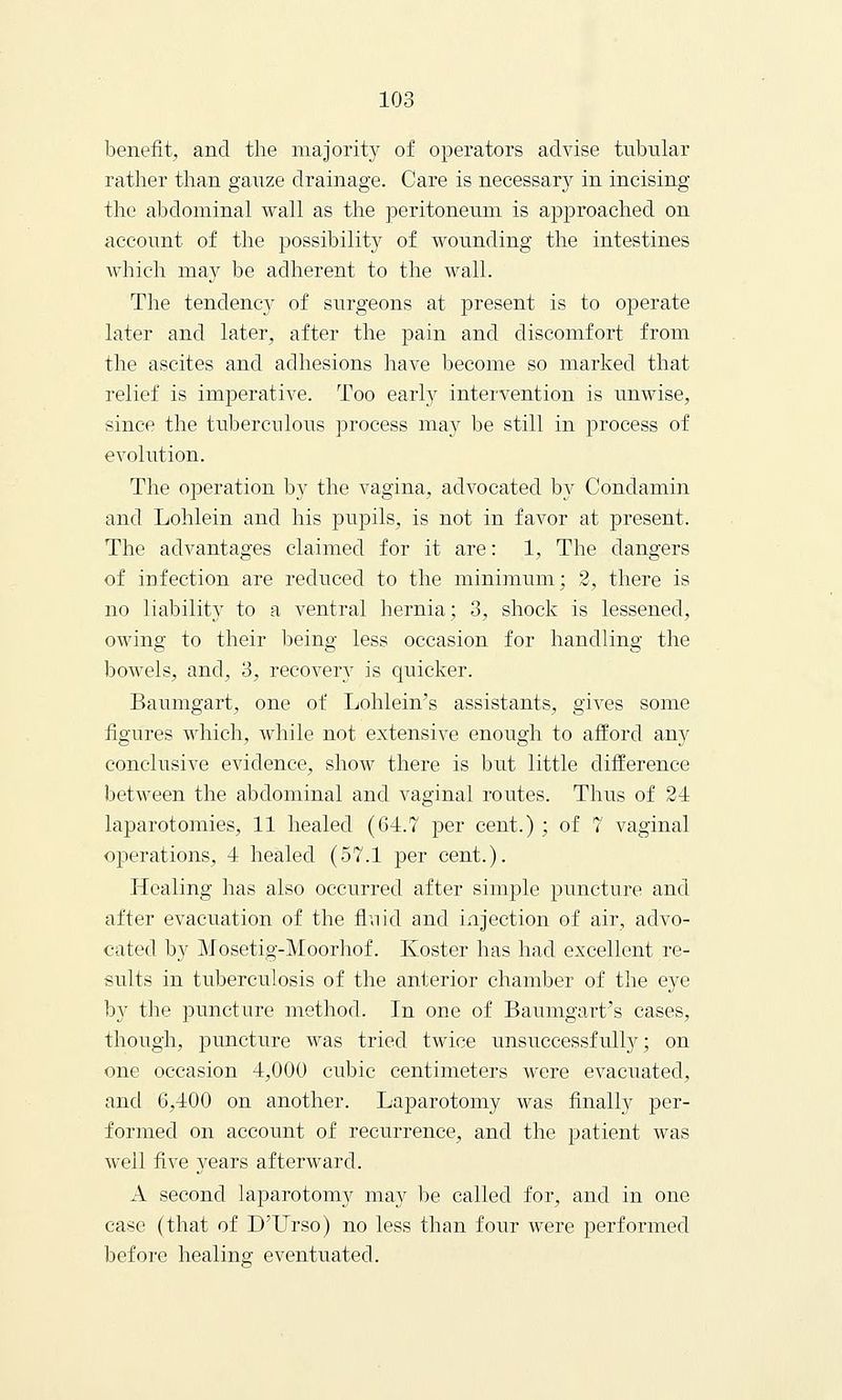 benefit, and the majority of operators advise tubular rather than gauze drainage. Care is necessary in incising the abdominal wall as the peritoneum is approached on account of the possibility of wounding the intestines which may be adherent to the wall. The tendency of surgeons at present is to operate later and later, after the pain and discomfort from the ascites and adhesions have become so marked that relief is imperative. Too early intervention is unwise, since the tuberculous process may be still in process of evolution. The operation by the vagina, advocated by Condamin and Lohlein and his pupils, is not in favor at present. The advantages claimed for it are: 1, The dangers of infection are reduced to the minimum; 2, there is no liability to a ventral hernia; 3, shock is lessened, owing to their being less occasion for handling the bowels, and, 3, recovery is quicker. Baumgart, one of Lohlein's assistants, gives some figures which, while not extensive enough to afford any conclusive evidence, show there is but little difference between the abdominal and vaginal routes. Thus of 24 laparotomies, 11 healed (64.7 per cent.); of 7 vaginal operations, 4 healed (57.1 per cent.). Healing has also occurred after simple puncture and after evacuation of the fluid and injection of air, advo- cated by Mosetig-Moorhof. Koster has had excellent re- sults in tuberculosis of the anterior chamber of the eye by the puncture method. In one of Baumgart's cases, though, puncture was tried twice unsuccessfully; on one occasion 4,000 cubic centimeters were evacuated, and 6,400 on another. Laparotomy was finally per- formed on account of recurrence, and the patient was well five years afterward. A second laparotomy may be called for, and in one case (that of D'TJrso) no less than four were performed before healing eventuated.