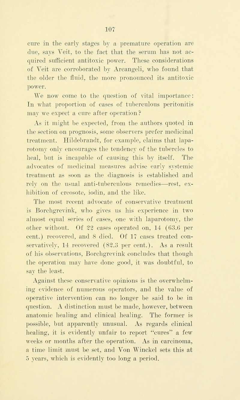 cure in the early stages by a premature operation are due, says Vert, to the fact that the serum has not ac- quired sufficient antitoxic power. These considerations of Veit are corroborated b}^ Arcangeli, who found that the older the fluid, the more pronounced its antitoxic power. We now come to the question of vital importance: In what proportion of cases of tuberculous peritonitis may we expect a cure after operation ? As it might be expected, from the authors quoted in the section on prognosis, some observers prefer medicinal treatment. Hilclebrandt, for example, claims that lapa- rotomy only encourages the tendency of the tubercles to heal, but is incapable of causing this by itself. The advocates of medicinal measures advise early systemic treatment as soon as the diagnosis is established and rely on the usual anti-tuberculous remedies—rest, ex- hibition of creosote, iodin, and the like. The most recent advocate of conservative treatment is Borchgrevink, who gives us his experience in two almost equal series of cases, one with laparotomy, the other without. Of 22 cases operated on, 14 (63.6 per cent.) recovered, and 8 died. Of 17 cases treated con- servatively, 14 recovered (82.3 per cent.). As a result of his observations, Borchgrevink concludes that though the operation may have clone good, it was doubtful, to say the least. Against these conservative opinions is the overwhelm- ing evidence of numerous operators, and the value of operative intervention can no longer be said to be in question. A distinction must be made, however, between anatomic healing and clinical healing. The former is possible, but apparently unusual. As regards clinical healing, it is evidently unfair to report cures a few weeks or months after the operation. As in carcinoma, a time limit must be set, and Von Winckel sets this at 5 years, which is evidently too long a period.