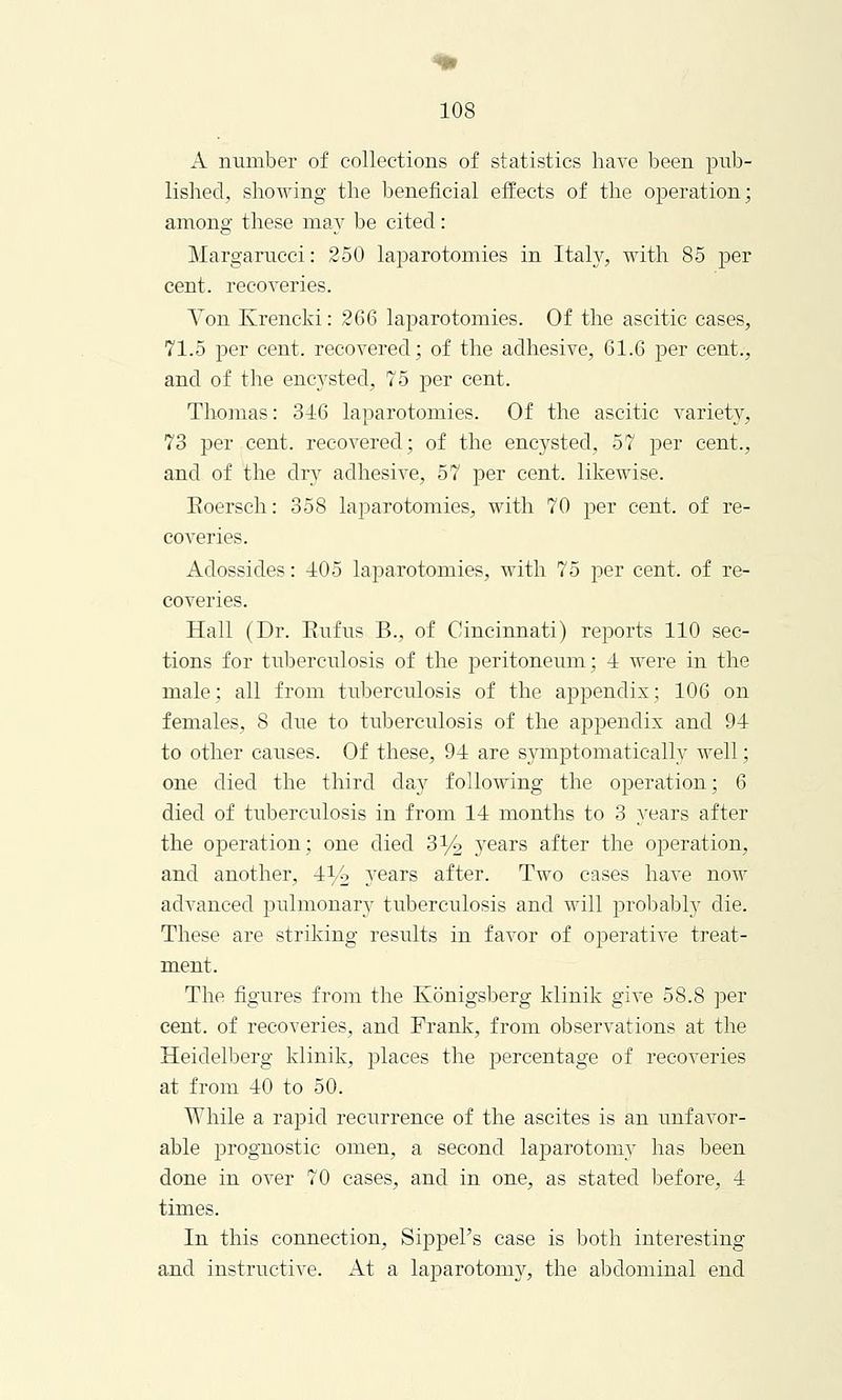 A number of collections of statistics have been pub- lished, showing the beneficial effects of the operation; among these may be cited: Margarucci: 250 laparotomies in Italy, with 85 per cent, recoveries. Von Krencki: 266 laparotomies. Of the ascitic cases, 71.5 per cent, recovered; of the adhesive, 61.6 per cent., and of the encysted, 75 per cent. Thomas: 346 laparotomies. Of the ascitic variety, 73 per cent, recovered; of the encysted, 57 per cent., and of the dry adhesive, 57 per cent, likewise. Eoersch: 358 laparotomies, with 70 per cent, of re- coveries. Adossides: 105 laparotomies, with 75 per cent, of re- coveries. Hall (Dr. Eufus B., of Cincinnati) reports 110 sec- tions for tuberculosis of the peritoneum; 4 were in the male; all from tuberculosis of the appendix; 106 on females, 8 clue to tuberculosis of the appendix and 91 to other causes. Of these, 94 are symptomatically well; one died the third day following the operation; 6 died of tuberculosis in from 14 months to 3 years after the operation; one died 3% years after the operation, and another, 4% years after. Two cases have now advanced pulmonary tuberculosis and will probably die. These are striking results in favor of operative treat- ment. The figures from the Konigsberg klinik give 58.8 per cent, of recoveries, and Frank, from observations at the Heidelberg klinik, places the percentage of recoveries at from 40 to 50. While a rapid recurrence of the ascites is an unfavor- able j:>rognostic omen, a second laparotomy has been done in over 70 cases, and in one, as stated before, 4 times. In this connection, Sippel's case is both interesting and instructive. At a laparotomy, the abdominal end
