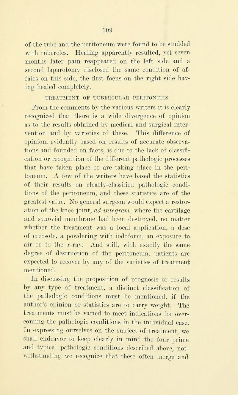 of the tube and the peritoneum were found to be studded with tubercles. Healing apparently resulted, yet seven months later pain reappeared on the left side and a second laparotomy disclosed the same condition of af- fairs on this side, the first focus on the right side hav- ing healed completely. TREATMENT OP TUBERCULAR PERITONITIS. From the comments by the various writers it is clearly recognized that there is a wide divergence of opinion as to the results obtained by medical and surgical inter- vention and by varieties of these. This difference of opinion, evidently based on results of accurate observa- tions and founded on facts, is due to the lack of classifi- cation or recognition of the different pathologic processes that have taken place or are taking place in the peri- toneum, xl few of the writers have based the statistics of their results on clearly-classified pathologic condi- tions of the jJeritoneum, and these statistics are of the greatest value. Xo general surgeon would expect a restor- ation of the knee joint, ad integram, where the cartilage and synovial membrane had been destrwecl, no matter whether the treatment was a local application, a close- of creosote, a jDowdering with iodoform, an exposure to- air or to the x-ray. And still, with exactly the same- degree of destruction of the peritoneum, patients are expected to recover by any of the varieties of treatment mentioned. In discussing the proposition of prognosis or results by any type of treatment, a distinct classification of the pathologic conditions must be mentioned, if the author's opinion or statistics are to carry weight. The treatments must be varied to meet indications for over- coming the pathologic conditions in the individual case. In expressing ourselves on the subject of treatment, we shall endeavor to keep clearly in mind the four prime and typical pathologic conditions described above, not- withstanding we recognize that these often merge and