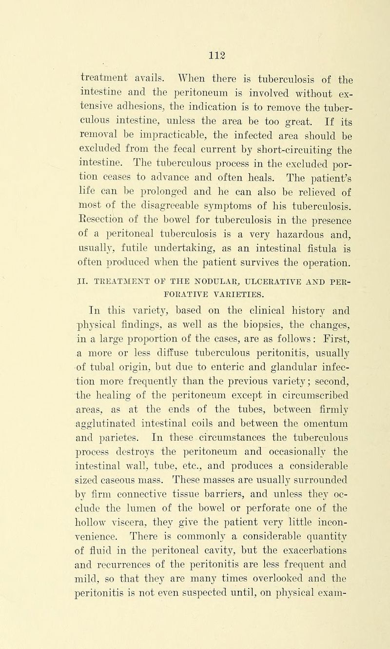 treatment avails. When there is tuberculosis of the intestine and the peritoneum is involved without ex- tensive adhesions, the indication is to remove the tuber- culous intestine, unless the area be too great. If its removal be impracticable, the infected area should be excluded from the fecal current by short-circuiting the intestine. The tuberculous process in the excluded por- tion ceases to advance and often heals. The patient's life can be prolonged and he can also be relieved of most of the disagreeable symptoms of his tuberculosis. Eesection of the bowel for tuberculosis in the presence of a peritoneal tuberculosis is a very hazardous and, usually, futile undertaking, as an intestinal fistula is often produced when the patient survives the operation. II. TREATMENT OF THE NODULAR, ULCERATIVE AND PER- FORATIVE VARIETIES. In this variety, based on the clinical history and physical findings, as well as the biopsies, the changes, in a large proportion of the cases, are as follows: First, a more or less diffuse tuberculous peritonitis, usually of tubal origin, but due to enteric and glandular infec- tion more frequently than the previous variety; second, the healing of the peritoneum except in circumscribed areas, as at the ends of the tubes, between firmly agglutinated intestinal coils and between the omentum, and parietes. In these circumstances the tuberculous process destroys the peritoneum and occasionally the intestinal wall, tube, etc., and produces a considerable sized caseous mass. These masses are usually surrounded by firm connective tissue barriers, and unless they oc- clude the lumen of the bowel or perforate one of the hollow viscera, they give the patient very little incon- venience. There is commonly a considerable quantity of fluid in the peritoneal cavity, but the exacerbations and recurrences of the peritonitis are less frequent and mild, so that they are many times overlooked and the peritonitis is not even suspected until, on physical exam-