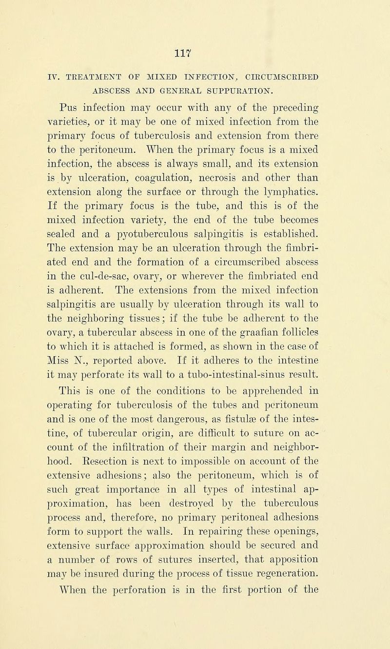 IV. TREATMENT OE MIXED INFECTION, CIRCUMSCRIBED ABSCESS AND GENERAL SUPPURATION. Pus infection may occur with any of the preceding varieties, or it may be one of mixed infection from the primary focus of tuberculosis and extension from there to the peritoneum. When the primary focus is a mixed infection, the abscess is always small, and its extension is by ulceration, coagulation, necrosis and other than extension along the surface or through the lymphatics. If the primary focus is the tube, and this is of the mixed infection variety, the end of the tube becomes sealed and a pyotuberculous salpingitis is established. The extension may be an ulceration through the fimbri- ated end and the formation of a circumscribed abscess in the cul-de-sac, ovary, or wherever the fimbriated end is adherent. The extensions from the mixed infection salpingitis are usually by ulceration through its wall to the neighboring tissues; if the tube be adherent to the ovary, a tubercular abscess in one of the graafian follicles to which it is attached is formed, as shown in the case of Miss N., reported above. If it adheres to the intestine it may perforate its wall to a tubo-intestinal-sinus result. This is one of the conditions to be apprehended in operating for tuberculosis of the tubes and peritoneum and is one of the most dangerous, as fistulae of the intes- tine, of tubercular origin, are difficult to suture on ac- count of the infiltration of their margin and neighbor- hood. Resection is next to impossible on account of the extensive adhesions; also the peritoneum, which is of such great importance in all types of intestinal ap- proximation, has been destroyed by the tuberculous process and, therefore, no primary peritoneal adhesions form to support the walls. In repairing these openings, extensive surface approximation should be secured and a number of rows of sutures inserted, that apposition may be insured during the process of tissue regeneration. When the perforation is in the first portion of the