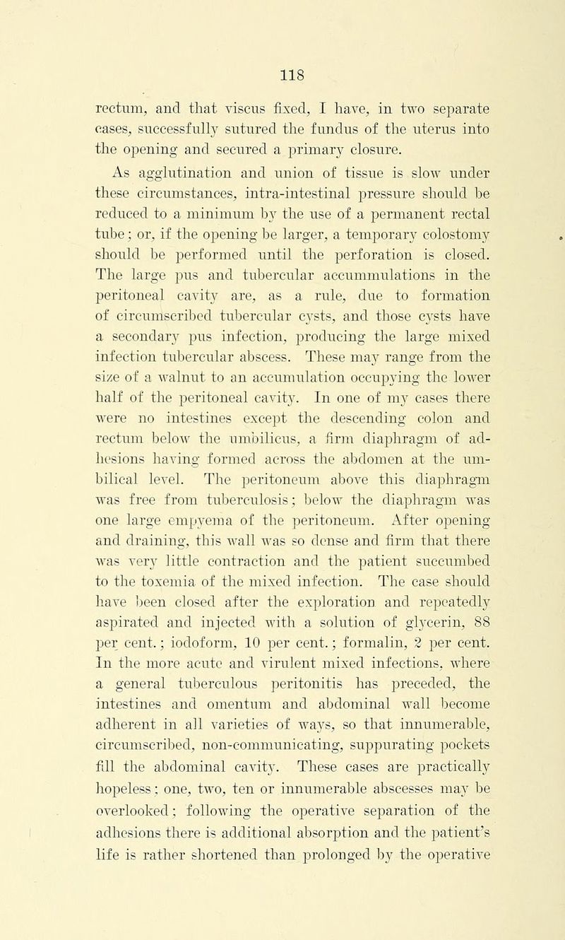 rectum, and that viscus fixed, I have, in two separate cases, successfully sutured the fundus of the uterus into the opening and secured a primary closure. As agglutination and union of tissue is slow under these circumstances, intra-intestinal pressure should be reduced to a minimum by the use of a permanent rectal tube ; or, if the opening be larger, a temporary colostomy should be performed until the perforation is closed. The large pus and tubercular accummulations in the peritoneal cavity are, as a rule, due to formation of circumscribed tubercular cysts, and those cysts have a secondary pus infection, producing the large mixed infection tubercular abscess. These may range from the size of a walnut to an accumulation occupying the lower half of the peritoneal cavity. In one of my cases there were no intestines except the descending colon and rectum below the umbilicus, a firm diaphragm of ad- hesions having formed across the abdomen at the um- bilical level. The peritoneum above this diaphragm was free from tuberculosis; below the diaphragm was one large empyema of the peritoneum. After opening and draining, this wall was so dense and firm that there was very little contraction and the patient succumbed to the toxemia of the mixed infection. The case should have been closed after the exploration and repeatedly aspirated and injected with a solution of glycerin, 88 per cent.; iodoform, 10 per cent.; formalin, 2 per cent. In the more acute and virulent mixed infections, where a general tuberculous peritonitis has preceded, the intestines and omentum and abdominal wall become adherent in all varieties of ways, so that innumerable, circumscribed, non-communicating, suppurating pockets fill the abdominal cavity. These cases are practically hopeless; one, two, ten or innumerable abscesses may be overlooked; following the ojDerative separation of the adhesions there is additional absorption and the patient's life is rather shortened than prolonged by the operative