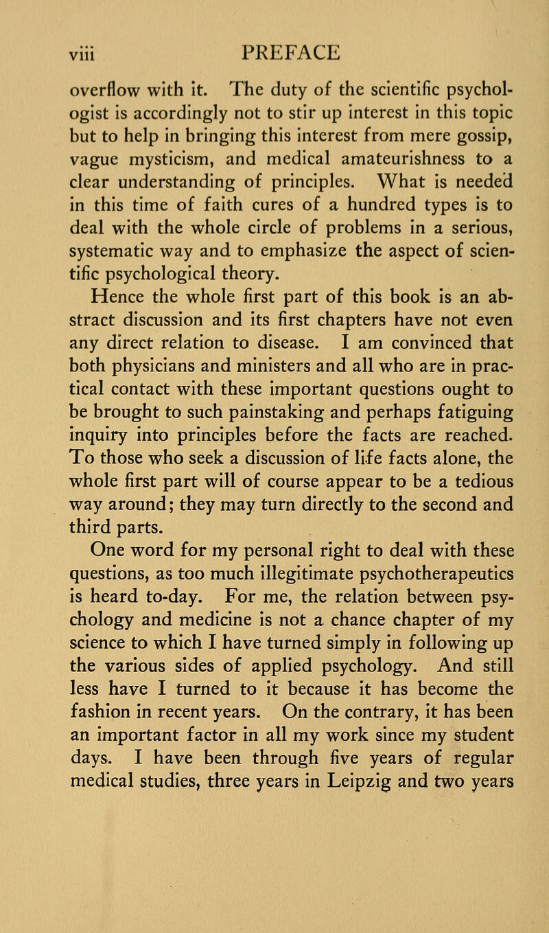 overflow with It. The duty of the scientific psychol- ogist is accordingly not to stir up interest in this topic but to help in bringing this interest from mere gossip, vague mysticism, and medical amateurishness to a clear understanding of principles. What is needed in this time of faith cures of a hundred types Is to deal with the whole circle of problems in a serious, systematic way and to emphasize the aspect of scien- tific psychological theory. Hence the whole first part of this book is an ab- stract discussion and its first chapters have not even any direct relation to disease. I am convinced that both physicians and ministers and all who are in prac- tical contact with these Important questions ought to be brought to such painstaking and perhaps fatiguing inquiry into principles before the facts are reached. To those who seek a discussion of life facts alone, the whole first part will of course appear to be a tedious way around; they may turn directly to the second and third parts. One word for my personal right to deal with these questions, as too much illegitimate psychotherapeutics is heard to-day. For me, the relation between psy- chology and medicine is not a chance chapter of my science to which I have turned simply in following up the various sides of applied psychology. And still less have I turned to it because it has become the fashion in recent years. On the contrary, it has been an important factor in all my work since my student days. I have been through five years of regular medical studies, three years in Leipzig and two years