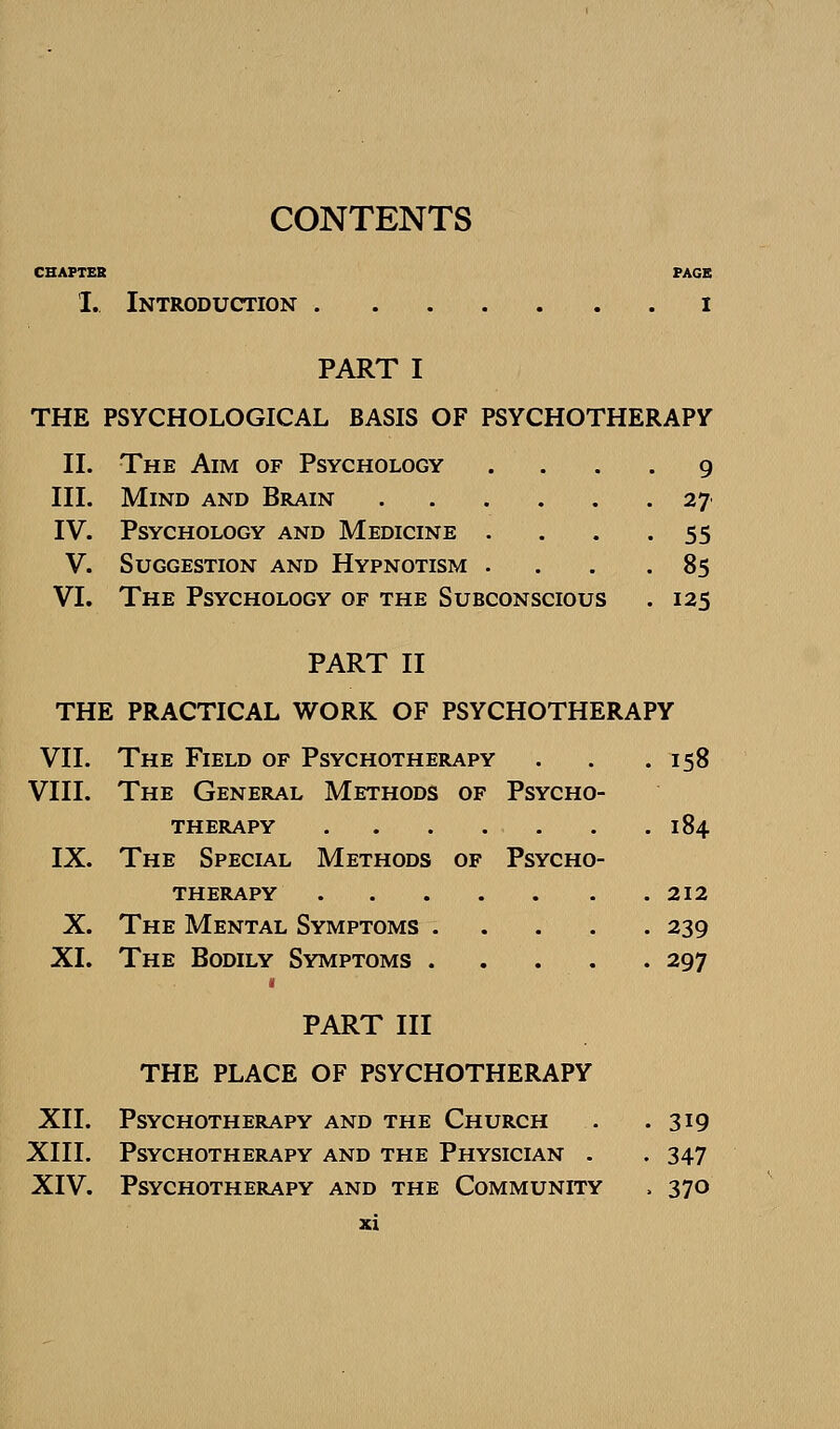 CONTENTS CHAPTER PAGE I. Introduction i PART I THE PSYCHOLOGICAL BASIS OF PSYCHOTHERAPy II. The Aim of Psychology .... 9 III. Mind and Brain 27 IV. Psychology and Medicine • ... 55 V. Suggestion and Hypnotism . . . .85 VI. The Psychology of the Subconscious . 125 PART II THE PRACTICAL WORK OF PSYCHOTHERAPY VII. The Field of Psychotherapy . . .158 VIII. The General Methods of Psycho- therapy 184 IX. The Special Methods of Psycho- therapy 212 X. The Mental Symptoms 239 XI. The Bodily Symptoms 297 PART III THE PLACE OF PSYCHOTHERAPY XII. Psychotherapy and the Church . .319 XIII. Psychotherapy and the Physician . . 347 XIV. Psychotherapy and the Community . 370