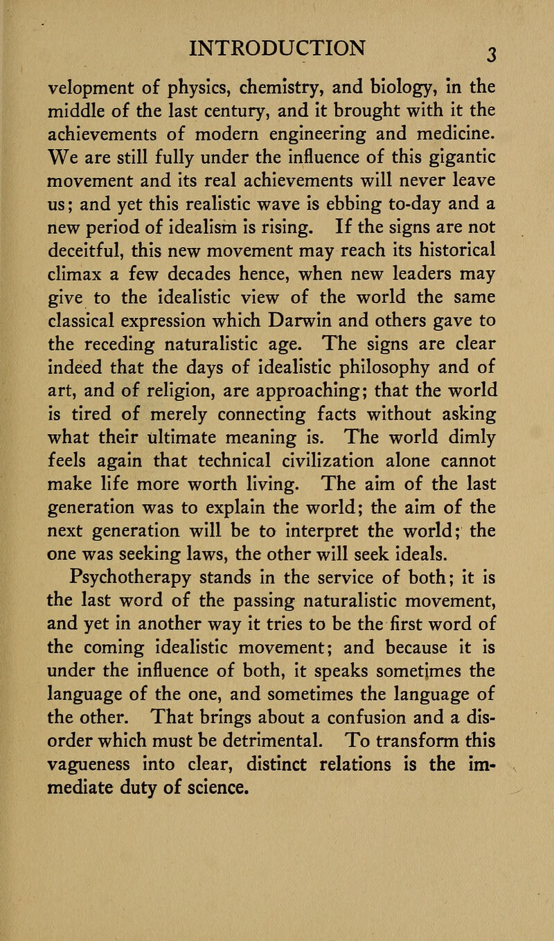 velopment of physics, chemistry, and biology, in the middle of the last century, and it brought with it the achievements of modern engineering and medicine. We are still fully under the influence of this gigantic movement and its real achievements will never leave us; and yet this realistic wave is ebbing to-day and a new period of idealism is rising. If the signs are not deceitful, this new movement may reach its historical climax a few decades hence, when new leaders may give to the idealistic view of the world the same classical expression which Darwin and others gave to the receding naturalistic age. The signs are clear Indeed that the days of idealistic philosophy and of art, and of religion, are approaching; that the world is tired of merely connecting facts without asking what their ultimate meaning is. The world dimly feels again that technical civilization alone cannot make life more worth living. The aim of the last generation was to explain the world; the aim of the next generation will be to interpret the world; the one was seeking laws, the other will seek ideals. Psychotherapy stands in the service of both; It is the last word of the passing naturalistic movement, and yet in another way it tries to be the first word of the coming Idealistic movement; and because it is under the influence of both, it speaks sometimes the language of the one, and sometimes the language of the other. That brings about a confusion and a dis- order which must be detrimental. To transform this vagueness into clear, distinct relations is the im- mediate duty of science.