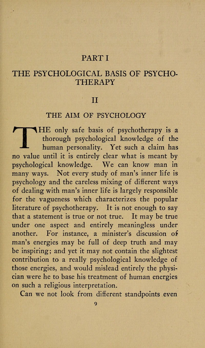 PART I THE PSYCHOLOGICAL BASIS OF PSYCHO- THERAPY II THE AIM OF PSYCHOLOGY THE only safe basis of psychotherapy is a thorough psychological knowledge of the human personality. Yet such a claim has no value until it is entirely clear what is meant by psychological knowledge. We can know man in many ways. Not every study of man's inner life is psychology and the careless mixing of different ways of dealing with man's inner life is largely responsible for the vagueness which characterizes the popular literature of psychotherapy. It is not enough to say that a statement is true or not true. It may be true under one aspect and entirely meaningless under another. For instance, a minister's discussion of man's energies may be full of deep truth and may be inspiring; and yet it may not contain the slightest contribution to a really psychological knowledge of those energies, and would mislead entirely the physi- cian were he to base his treatment of human energies on such a religious interpretation. Can we not look from different standpoints even