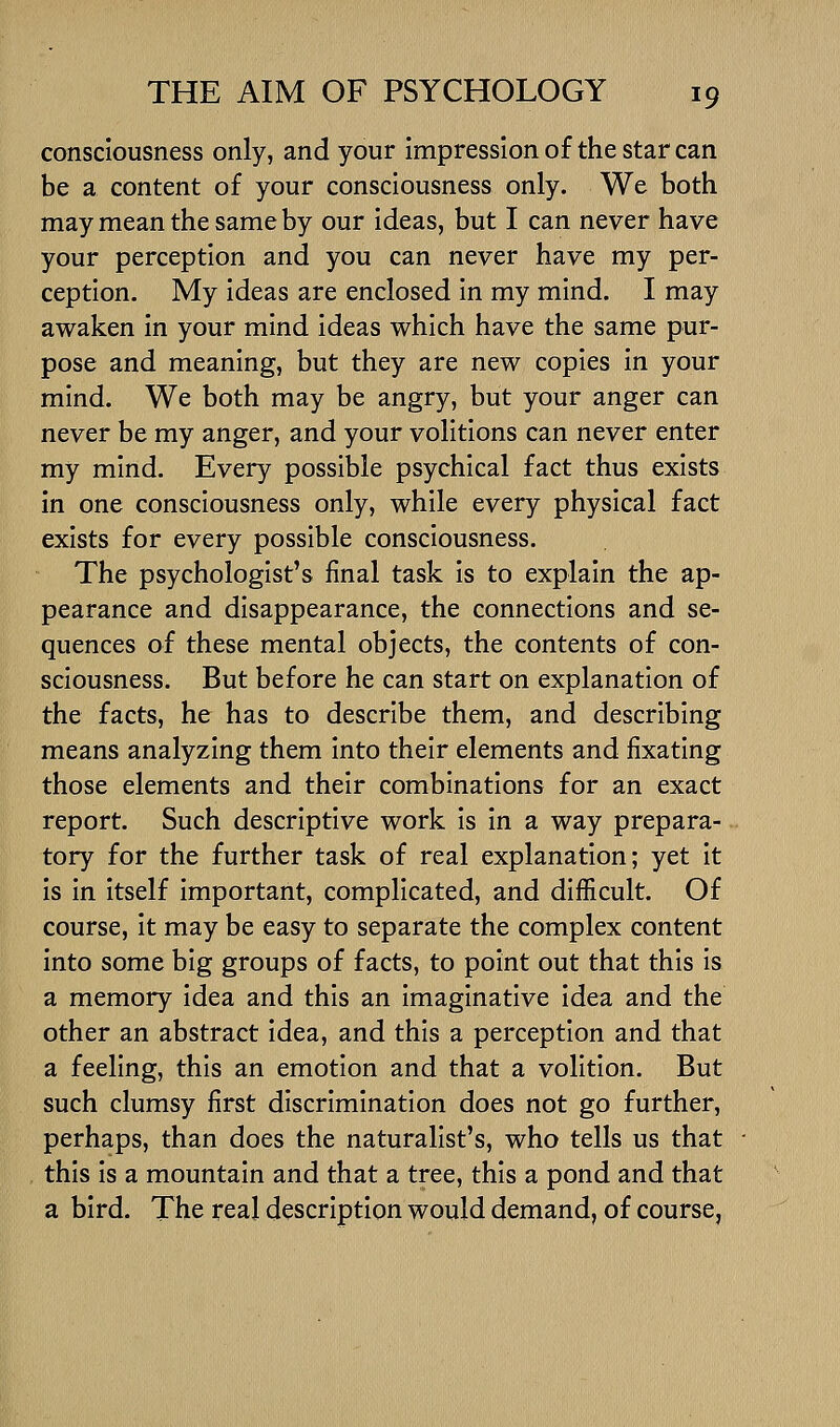 consciousness only, and your impression of the star can be a content of your consciousness only. We both may mean the same by our ideas, but I can never have your perception and you can never have my per- ception. My ideas are enclosed in my mind. I may awaken in your mind ideas which have the same pur- pose and meaning, but they are new copies in your mind. We both may be angry, but your anger can never be my anger, and your volitions can never enter my mind. Every possible psychical fact thus exists in one consciousness only, while every physical fact exists for every possible consciousness. The psychologist's final task is to explain the ap- pearance and disappearance, the connections and se- quences of these mental objects, the contents of con- sciousness. But before he can start on explanation of the facts, he has to describe them, and describing means analyzing them into their elements and fixating those elements and their combinations for an exact report. Such descriptive work is in a way prepara- tory for the further task of real explanation; yet it is in Itself important, complicated, and diifficult. Of course, it may be easy to separate the complex content into some big groups of facts, to point out that this is a memory idea and this an imaginative idea and the other an abstract idea, and this a perception and that a feeling, this an emotion and that a volition. But such clumsy first discrimination does not go further, perhaps, than does the naturalist's, who tells us that this is a mountain and that a tree, this a pond and that a bird. The real description would demand, of course,