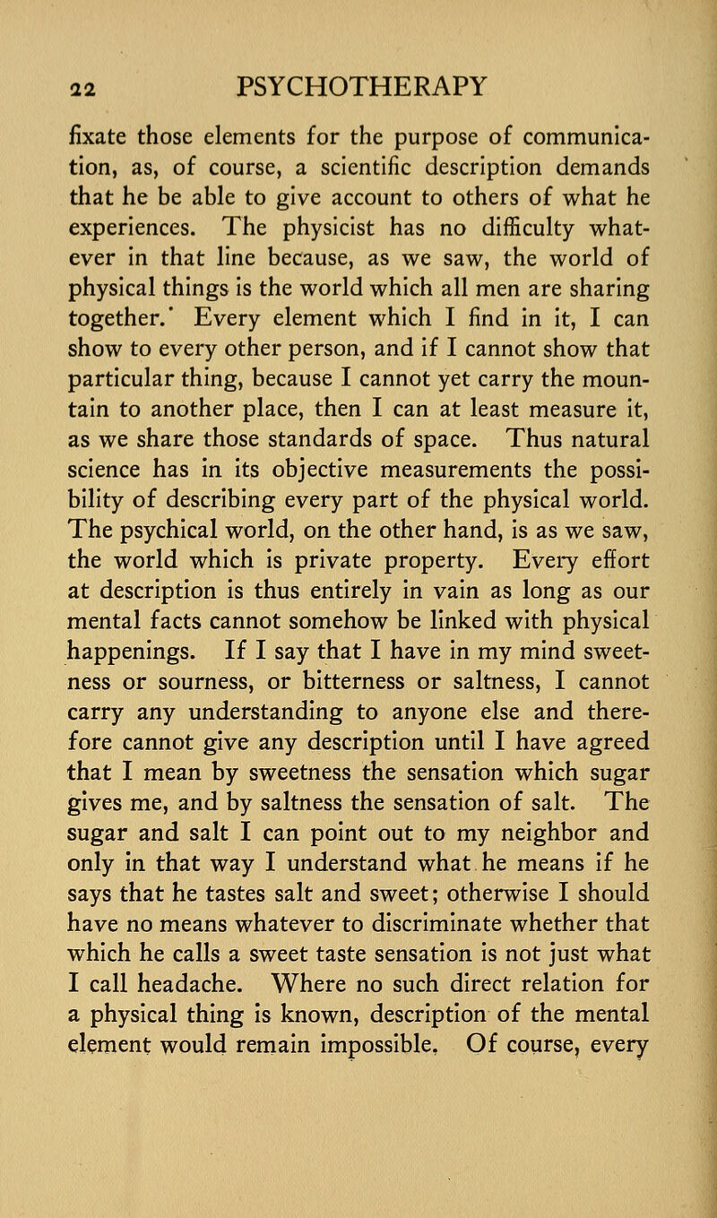 fixate those elements for the purpose of communica- tion, as, of course, a scientific description demands that he be able to give account to others of what he experiences. The physicist has no difficulty what- ever in that line because, as we saw, the world of physical things is the world which all men are sharing together.' Every element which I find in it, I can show to every other person, and if I cannot show that particular thing, because I cannot yet carry the moun- tain to another place, then I can at least measure it, as we share those standards of space. Thus natural science has in its objective measurements the possi- bility of describing every part of the physical world. The psychical world, on the other hand, is as we saw, the world which is private property. Every effort at description is thus entirely in vain as long as our mental facts cannot somehow be linked with physical happenings. If I say that I have in my mind sweet- ness or sourness, or bitterness or saltness, I cannot carry any understanding to anyone else and there- fore cannot give any description until I have agreed that I mean by sweetness the sensation which sugar gives me, and by saltness the sensation of salt. The sugar and salt I can point out to my neighbor and only in that way I understand what he means if he says that he tastes salt and sweet; otherwise I should have no means whatever to discriminate whether that which he calls a sweet taste sensation is not just what I call headache. Where no such direct relation for a physical thing is known, description of the mental element would remain impossible. Of course, every